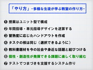 「やり方」-多様な生徒が学ぶ教室の作り方-
❶ 授業はユニット型で構成
❷ 年間指導・単元指導デザインを逆算する
❸ 習熟度に応じたハンドアウトを作成
❹ タスクの核は同じ（選択できるように）
❺ 教科書題材を今の社会や身近な話題と結びつける
❻ 個性・創造性が発揮できる課題に楽しく取り組む
❼ テストでつまづきを支援するシステム作り
 