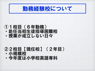 勤務経験校について
①１校目（６年勤務）
・赴任当初生徒指導困難校
・授業が成立しない日々
②２校目【現任校】（２年目）
・小規模校
・今年度は小学校英語専科
 