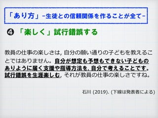 ❹ 「楽しく」試行錯誤する
教員の仕事の楽しさは, ⾃分の願い通りの⼦どもを教えるこ
とではありません。自分が想定も予想もできない子どもの
ありように届く支援や指導方法を, 自分で考えることです。
試行錯誤を生涯楽しむ, それが教員の仕事の楽しさですね。
              ⽯川 (2019). (下線は発表者による)
「あり方」-生徒との信頼関係を作ることが全て-
 