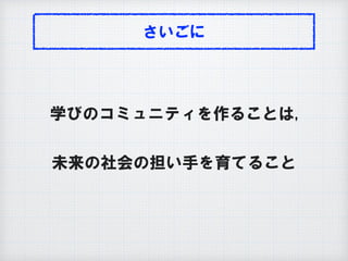 さいごに
学びのコミュニティを作ることは,
未来の社会の担い手を育てること
 