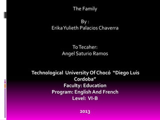 The Family

                      By :
        Erika Yulieth Palacios Chaverra


                To Tecaher:
            Angel Saturio Ramos


Technological University Of Chocó “Diego Luis
                 Cordoba”
             Faculty: Education
        Program: English And French
                Level: VI-B

                     2013
 