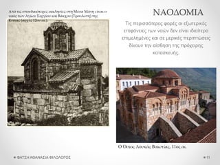ΝΑΟΔΟΜΙΑ
Τις περισσότερες φορές οι εξωτερικές
επιφάνειες των ναών δεν είναι ιδιαίτερα
επιμελημένες και σε μερικές περιπτώσεις
δίνουν την αίσθηση της πρόχειρης
κατασκευής.
ΦΑΤΣΗ ΑΘΑΝΑΣΙΑ ΦΙΛΟΛΟΓΟΣ 11
Από τις σπουδαιότερες εκκλησίες στη Μέσα Μάνη είναι ο
ναός των Αγίων Σεργίου και Βάκχου (Τρουλωτή) της
Κίττας (αρχές 12ου αι.).
Ο Όσιος Λουκάς Βοιωτίας, 11ος αι.
 