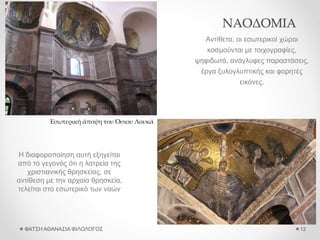 ΝΑΟΔΟΜΙΑ
Αντίθετα, οι εσωτερικοί χώροι
κοσμούνται με τοιχογραφίες,
ψηφιδωτά, ανάγλυφες παραστάσεις,
έργα ξυλογλυπτικής και φορητές
εικόνες.
ΦΑΤΣΗ ΑΘΑΝΑΣΙΑ ΦΙΛΟΛΟΓΟΣ 12
Εσωτερική άποψη του Όσιου Λουκά
Η διαφοροποίηση αυτή εξηγείται
από το γεγονός ότι η λατρεία της
χριστιανικής θρησκείας, σε
αντίθεση με την αρχαία θρησκεία,
τελείται στο εσωτερικό των ναών
 