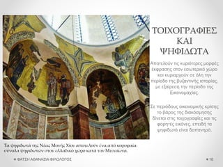 ΤΟΙΧΟΓΡΑΦΙΕΣ
ΚΑΙ
ΨΗΦΙΔΩΤΑ
Αποτελούν τις κυριότερες μορφές
έκφρασης στον εσωτερικό χώρο
και κυριαρχούν σε όλη την
περίοδο της βυζαντινής ιστορίας,
με εξαίρεση την περίοδο της
Εικονομαχίας.
Σε περιόδους οικονομικής κρίσης
το βάρος της διακόσμησης
δίνεται στις τοιχογραφίες και τις
φορητές εικόνες, επειδή τα
ψηφιδωτά είναι δαπανηρά.
ΦΑΤΣΗ ΑΘΑΝΑΣΙΑ ΦΙΛΟΛΟΓΟΣ 16
Τα ψηφιδωτά της Νέας Μονής Χίου αποτελούν ένα από κορυφαία
σύνολα ψηφιδωτών στον ελλαδικό χώρο κατά τον Μεσαίωνα.
 