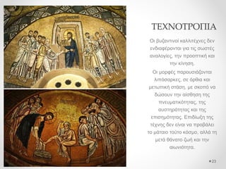 ΤΕΧΝΟΤΡΟΠΙΑ
Οι βυζαντινοί καλλιτέχνες δεν
ενδιαφέρονται για τις σωστές
αναλογίες, την προοπτική και
την κίνηση.
Οι μορφές παρουσιάζονται
λιπόσαρκες, σε όρθια και
μετωπική στάση, με σκοπό να
δώσουν την αίσθηση της
πνευματικότητας, της
αυστηρότητας και της
επισημότητας. Επιδίωξη της
τέχνης δεν είναι να προβάλει
το μάταιο τούτο κόσμο, αλλά τη
μετά θάνατο ζωή και την
αιωνιότητα.
ΦΑΤΣΗ ΑΘΑΝΑΣΙΑ ΦΙΛΟΛΟΓΟΣ 23
 