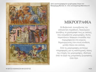 ΜΙΚΡΟΓΡΑΦΙΑ
Οι Βυζαντινοί, συνεχίζοντας την
ελληνιστική παράδοση, διακοσμούν
συνήθως τα χειρόγραφά τους με εικόνες,
που ονομάζονται μικρογραφίες. Αυτές
παριστάνουν διάφορα επεισόδια που
περιγράφονται στο κείμενο,
δημιουργώντας έτσι στενή σύνδεση
μεταξύ λόγου και εικόνας.
Από τις μικρογραφίες αντλούμε
πληροφορίες για τις καλλιτεχνικές τάσεις
της εποχής του χειρογράφου, ιδιαίτερα
όταν τα έργα της μνημειακής ζωγραφικής
είναι λίγα.
ΦΑΤΣΗ ΑΘΑΝΑΣΙΑ ΦΙΛΟΛΟΓΟΣ 26
Από εικονογραφημένο χειρόγραφο, δώρο του
Πατριάρχη Φωτίου Α΄ στον αυτοκράτορα Βασίλειο Α΄
 