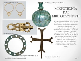 ΜΙΚΡΟΤΕΧΝΙΑ
ΚΑΙ
ΜΙΚΡΟΓΛΥΠΤΙΚΗ
Αξιόλογη είναι και η παραγωγή
εκκλησιαστικών και κοσμικών
έργων μικροτεχνίας και
μικρογλυπτικής, από πολύτιμα
μέταλλα, σμάλτο, ξύλο και
ελεφαντόδοντο. Τα έργα αυτά
χαρακτηρίζονται από υψηλή
τεχνική και καλλιτεχνική
ποιότητα και προκαλούν
εντύπωση για την ποικιλία
τους.
ΦΑΤΣΗ ΑΘΑΝΑΣΙΑ ΦΙΛΟΛΟΓΟΣ 27
πόρπη 6ος- 7ος αι.
χρυσά ενώτια 6ος- 7ος αι. γυάλινο μυροδοχείο 6ος- 7ος αι.
σταυρός λιτανείας 6ος αι.
στεφάνη πολυκανδήλου 6ος αι.
 