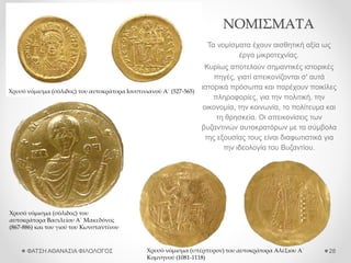 ΝΟΜΙΣΜΑΤΑ
Τα νομίσματα έχουν αισθητική αξία ως
έργα μικροτεχνίας.
Κυρίως αποτελούν σημαντικές ιστορικές
πηγές, γιατί απεικονίζονται σ' αυτά
ιστορικά πρόσωπα και παρέχουν ποικίλες
πληροφορίες, για την πολιτική, την
οικονομία, την κοινωνία, το πολίτευμα και
τη θρησκεία. Οι απεικονίσεις των
βυζαντινών αυτοκρατόρων με τα σύμβολα
της εξουσίας τους είναι διαφωτιστικά για
την ιδεολογία του Βυζαντίου.
ΦΑΤΣΗ ΑΘΑΝΑΣΙΑ ΦΙΛΟΛΟΓΟΣ 28
Χρυσό νόμισμα (σόλιδος) του αυτοκράτορα Ιουστινιανού Α΄ (527-565)
Χρυσό νόμισμα (σόλιδος) του
αυτοκράτορα Βασιλείου Α΄ Μακεδόνος
(867-886) και του γιού του Κωνσταντίνου
Χρυσό νόμισμα (υπέρπυρον) του αυτοκράτορα Αλέξιου Α΄
Κομνηνού (1081-1118)
 