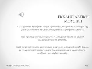 ΕΚΚΛΗΣΙΑΣΤΙΚΗ
ΜΟΥΣΙΚΗ
Η εκκλησιαστική λειτουργική ποίηση προοριζόταν, ύστερα από μελοποίησή της,
για να ψέλνεται κατά τη Θεία Λειτουργία και άλλες λατρευτικές τελετές.
Τους πρώτους χριστιανικούς αιώνες η λειτουργική ποίηση και μουσική
χαρακτηρίζονται από απλότητα.
Μετά την επικράτηση του χριστιανισμού οι ύμνοι, τα λειτουργικά δηλαδή άσματα
με εγκωμιαστικό περιεχόμενο για το Θεό και γενικότερα τα ιερά πρόσωπα,
λαμβάνουν πιο σύνθετες μορφές.
ΦΑΤΣΗ ΑΘΑΝΑΣΙΑ ΦΙΛΟΛΟΓΟΣ 30
 