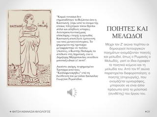 ΠΟΙΗΤΕΣ ΚΑΙ
ΜΕΛΩΔΟΙ
Μέχρι τον Ζ' αιώνα περίπου οι
δημιουργοί λειτουργικών
ποιημάτων ονομάζονταν ποιητές
και μελωδοί, όπως ο Ρωμανός ο
Μελωδός, γιατί οι ίδιοι έγραφαν
το ποιητικό κείμενο και τη
μελωδία του. Από τον Η' αιώνα
παρατηρείται διαφοροποίηση: ο
ποιητής (στιχουργός), που
ονομάζεται υμνογράφος,
μπορούσε να είναι άλλο
πρόσωπο από το μελοποιό
(συνθέτης) του έργου του.
ΦΑΤΣΗ ΑΘΑΝΑΣΙΑ ΦΙΛΟΛΟΓΟΣ 31
“Καμιά γυναίκα δεν
σηματοδότησε το Βυζάντιο όσο η
Κασσιανή, γύρω από το όνομα της
οποίας πλέχτηκαν τόσοι θρύλοι
αλλά και αληθινές ιστορίες.
Αντιπροσωπευτική μιας
ολόκληρης εποχής η υμνωδός
Κασσιανή αποτέλεσε έμπνευση
για τους μεταγενέστερους. Το
φημισμένο της τροπάριο
μεταφράστηκε σε πολλές
γλώσσες, ο Κωστής Παλαμάς το
απέδωσε στη Δημοτική, ενώ ο
Δημήτρης Μητρόπουλος συνέθεσε
μουσική ειδικά γι’ αυτό".
Ακούστε ακόμη, το φημισμένο
Τροπάριο από τους
“Καλλοφωνάρηδες” υπό τη
διεύθυνση του μεγάλου δασκάλου
Γεωργίου Ρεμούνδου.
 