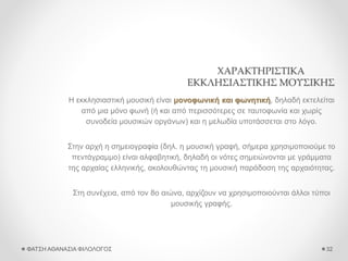 ΧΑΡΑΚΤΗΡΙΣΤΙΚΑ
ΕΚΚΛΗΣΙΑΣΤΙΚΗΣ ΜΟΥΣΙΚΗΣ
Η εκκλησιαστική μουσική είναι μονοφωνική και φωνητική, δηλαδή εκτελείται
από μια μόνο φωνή (ή και από περισσότερες σε ταυτοφωνία και χωρίς
συνοδεία μουσικών οργάνων) και η μελωδία υποτάσσεται στο λόγο.
Στην αρχή η σημειογραφία (δηλ. η μουσική γραφή, σήμερα χρησιμοποιούμε το
πεντάγραμμο) είναι αλφαβητική, δηλαδή οι νότες σημειώνονται με γράμματα
της αρχαίας ελληνικής, ακολουθώντας τη μουσική παράδοση της αρχαιότητας.
Στη συνέχεια, από τον 8ο αιώνα, αρχίζουν να χρησιμοποιούνται άλλοι τύποι
μουσικής γραφής.
ΦΑΤΣΗ ΑΘΑΝΑΣΙΑ ΦΙΛΟΛΟΓΟΣ 32
 