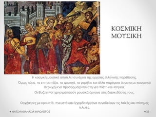 ΚΟΣΜΙΚΗ
ΜΟΥΣΙΚΗ
Η κοσμική μουσική αποτελεί συνέχεια της αρχαίας ελληνικής παράδοσης.
Όμως τώρα, τα επιτραπέζια, τα ερωτικά, τα γαμήλια και άλλα παρόμοια άσματα με κοινωνικό
περιεχόμενο προσαρμόζονται στη νέα πίστη και λατρεία.
Οι Βυζαντινοί χρησιμοποιούν μουσικά όργανα στις διασκεδάσεις τους.
Ορχήστρες με κρουστά, πνευστά και έγχορδα όργανα συνοδεύουν τις λαϊκές και επίσημες
τελετές.
ΦΑΤΣΗ ΑΘΑΝΑΣΙΑ ΦΙΛΟΛΟΓΟΣ 33
 