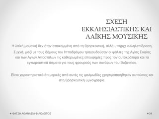 ΣΧΕΣΗ
ΕΚΚΛΗΣΙΑΣΤΙΚΗΣ ΚΑΙ
ΛΑΪΚΗΣ ΜΟΥΣΙΚΗΣ
Η λαϊκή μουσική δεν ήταν αποκομμένη από τη θρησκευτική, αλλά υπήρχε αλληλεπίδραση.
Συχνά, μαζί με τους δήμους του Ιπποδρόμου τραγουδούσαν οι ψάλτες της Αγίας Σοφίας
και των Αγίων Αποστόλων τις καθιερωμένες επευφημίες προς τον αυτοκράτορα και τα
εγκωμιαστικά άσματα για τους φρουρούς των συνόρων του Βυζαντίου.
Είναι χαρακτηριστικό ότι μερικές από αυτές τις ψαλμωδίες χρησιμοποιήθηκαν αυτούσιες και
στη θρησκευτική υμνογραφία.
ΦΑΤΣΗ ΑΘΑΝΑΣΙΑ ΦΙΛΟΛΟΓΟΣ 34
 