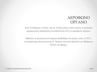 ΑΕΡΟΦΩΝΟ
ΟΡΓΑΝΟ
Στον Ιππόδρομο, επίσης, και σε πολλές άλλες περιπτώσεις οι κοσμικές
ψυχαγωγικές εκδηλώσεις συνοδεύονταν από το αερόφωνο όργανο.
Μάλιστα το μουσικό αυτό όργανο διαδόθηκε στη Δύση, όταν το 757 ο
αυτοκράτορας Κωνσταντίνος Ε΄ δώρισε ένα στον βασιλιά των Φράγκων
Πιπίνο τον Βραχύ.
ΦΑΤΣΗ ΑΘΑΝΑΣΙΑ ΦΙΛΟΛΟΓΟΣ 35
 