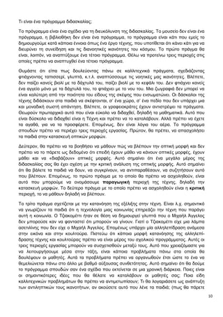 10
Τι είναι ένα πρόγραμμα διδασκαλίας;
Το πρόγραμμα είναι ένα σχέδιο για τη διευκόλυνση της διδασκαλίας. Το μουσείο δεν είναι ένα
πρόγραμμα, η βιβλιοθήκη δεν είναι ένα πρόγραμμα, το πρόγραμμα είναι κάτι που εμείς το
δημιουργούμε κατά κάποια έννοια όπως ένα έργο τέχνης, που υποτίθεται ότι κάνει κάτι για να
διευρύνει τη συνείδηση και τις διανοητικές ικανότητες του κόσμου. Το πρώτο πράγμα θα
είναι, λοιπόν, να αναπτύξουμε ένα τέτοιο πρόγραμμα. Θέλω να προτείνω τρεις περιοχές στις
οποίες πρέπει να αναπτυχθεί ένα τέτοιο πρόγραμμα.
Θυμάστε ότι είπα πως δουλεύοντας πάνω σε καλλιτεχνικά πράγματα, σχεδιάζοντας
φτιάχνοντας ταπισσερί, γλυπτά, κ.τ.λ. αναπτύσσουμε τις νοητικές μας ικανότητες. Βλέπετε,
δεν παίζει κανείς βιολί με τα δάχτυλά του, παίζει βιολί με το κεφάλι του. Δεν φτιάχνει κανείς
ένα αγγείο μόνο με τα δάχτυλά του, το φτιάχνει με το νου του. Μια ζωγραφιά δεν μπορεί να
είναι καλύτερη από την ποιότητα του είδους της σκέψης που ενσωματώνει. Οι δάσκαλοι της
τέχνης διδάσκουν στα παιδιά να σκέφτονται, σ’ ένα χώρο, σ’ ένα πεδίο που δεν υπάρχει μια
και μοναδική σωστή απάντηση. Βλέπετε, οι γραφειοκράτες έχουν αντιστρέψει τα πράγματα.
Θεωρούν πρωταρχικό αυτό που είναι εύκολο να διδαχθεί, δηλαδή τα μαθηματικά. Αυτό που
είναι δύσκολο να διδαχθεί είναι η Τέχνη και πρέπει να το καταλάβουν. Αλλά πρέπει να έχετε
τα αγαθά, για να τα προσφέρετε. Επομένως, δεν είναι λόγια του αέρα. Το πρόγραμμα
σπουδών πρέπει να περιέχει τρεις περιοχές εργασίας. Πρώτον, θα πρέπει, να απασχολήσει
τα παιδιά στην κατασκευή οπτικών μορφών.
Δεύτερον, θα πρέπει να τα βοηθήσει να μάθουν πώς να βλέπουν την οπτική μορφή και δεν
πρέπει να το πάρετε ως δεδομένο ότι επειδή έχουν μάθει να κάνουν οπτικές μορφές, έχουν
μάθει και να «διαβάζουν» οπτικές μορφές. Αυτό σημαίνει ότι ένα μεγάλο μέρος της
διδασκαλίας σας θα έχει σχέση με την κριτική ανάλυση της οπτικής μορφής. Αυτό σημαίνει
ότι θα βάλετε τα παιδιά να δουν, να συγκρίνουν, να αντιπαραθέσουν, να συζητήσουν αυτό
που βλέπουν. Επομένως, το πρώτο πράγμα με το οποίο θα πρέπει να ασχοληθούν, είναι
αυτό που μπορούμε να ονομάσουμε παραγωγική περιοχή της τέχνης, δηλαδή την
κατασκευή μορφών. Το δεύτερο πράγμα με το οποίο πρέπει να ασχοληθούν είναι η κριτική
περιοχή, το να μάθουν δηλαδή να βλέπουν.
Το τρίτο πράγμα σχετίζεται με την κατανόηση της εξέλιξης στην τέχνη. Είναι λ.χ. σημαντικό
να γνωρίζουν τα παιδιά ότι η τεχνολογία μιας κοινωνίας επηρεάζει την τέχνη που παράγει
αυτή η κοινωνία. Ο Τζιακομέττι ήταν σε θέση να δημιουργεί γλυπτά που ο Μιχαήλ Άγγελος
δεν μπορούσε καν να φανταστεί ότι μπορούν να γίνουν. Γιατί ο Τζιακομέττι είχε μια λάμπα
ασετιλίνης που δεν είχε ο Μιχαήλ Άγγελος. Επομένως υπάρχει μία αλληλεπίδραση ανάμεσα
στην εικόνα και στην κουλτούρα. Πιστεύω ότι κάποια μορφή κατανόησης της αλληλεπί-
δρασης τέχνης και κουλτούρας πρέπει να είναι μέρος του σχολικού προγράμματος. Αυτές οι
τρεις περιοχές εργασίας μπορούν να συσχετισθούν μεταξύ τους. Αυτό που χρειαζόμαστε για
να λειτουργήσουμε μέσα στην τάξη, είναι κάποια προβλήματα πάνω στα οποία θα
δουλέψουν οι μαθητές. Αυτά τα προβλήματα πρέπει να οργανωθούν έτσι ώστε το ένα να
θεμελιώνεται πάνω στο άλλο με βαθμό αύξουσας συνθετότητας. Αυτό σημαίνει ότι θα δούμε
το πρόγραμμα σπουδών σαν ένα σχέδιο που εκτείνεται σε μια χρονική διάρκεια. Ποιες είναι
οι σημαντικότερες ιδέες που θα θέλατε να καταλάβουν οι μαθητές σας; Ποια είδη
καλλιτεχνικών προβλημάτων θα πρέπει να αντιμετωπίσουν; Τι θα λογαριάσετε ως ανάπτυξη
των αντιληπτικών τους ικανοτήτων, αν ακούσετε αυτό που λένε τα παιδιά; (πως θα πάρετε
 