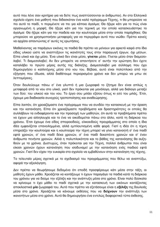 11
αυτό που λένε σαν κριτήριο για να δείτε πως αναπτύσσονται οι άνθρωποι). Αν στο Ελληνικό
σχολείο είχατε ένα μαθητή που διδασκόταν ένα καλό πρόγραμμα Τέχνης, τι θα μπορούσε να
πει αυτό το παιδί, τι περιμένετε να πει για κάποιο άγαλμα; Θα ήξερε κάτι για το πώς είναι
οργανωμένη η μορφή; Θα ήξερε κάτι για την τεχνική με την οποία κατασκευάστηκε το
άγαλμα: Θα ήξερε κάτι για την παιδεία και την κουλτούρα μέσα στην οποία παράχθηκε; Θα
μπορούσε να χρησιμοποιήσει μεταφορές για να περιγράψει αυτό που νιώθει: Πρέπει κανείς
να αρχίσει απαντώντας σ’ αυτές τις ερωτήσεις.
Μαθαίνοντας να παράγουν εικόνες τα παιδιά θα πρέπει να μείνουν για αρκετό καιρό στο ίδιο
είδος υλικού ώστε να αναπτύξουν τις ικανότητές τους στην παραγωγή έργων, όχι μέσων.
Είπα υλικό και όχι μέσο. Ένα υλικό δεν είναι μέσο, γίνεται μέσο. Γίνεται μέσο όταν διαμεσο-
λαβεί. Τι διαμεσολαβεί; Αν δεν μπορείτε να απαντήσετε σ’ αυτήν την ερώτηση δεν έχετε
καταλάβει το πρώτο μέρος αυτής της διάλεξης. Διαμεσολαβεί μια σύλληψη που έχει
δημιουργήσει ο καλλιτέχνης μέσα στο νου του. Βέβαια, αυτό είναι πολύπλοκο από την
εξήγηση που έδωσα, αλλά διαθέτουμε περιορισμένο χρόνο και δεν μπορώ να μπω σε
λεπτομέρειες.
Όταν δουλεύουμε πάνω σ’ ένα γλυπτό ή μια ζωγραφιά το ζήτημα δεν είναι απλώς η
μεταφορά από το νου στο υλικό, γιατί δεν πρόκειται για μονόλογο, αλλά για διάλογο μεταξύ
των δύο: του υλικού και του νου. Το έργο σου μιλάει εξίσου όπως κι εσύ του μιλάς. Έτσι,
έχουμε μια διαδικασία συνεχούς τροποποίησης και αναθεώρησης.
Είπα λοιπόν, ότι χρειαζόμαστε ένα πρόγραμμα που να συνδέει την κατασκευή με την όραση
και την κατανόηση. Είπα ότι χρειαζόμαστε προβλήματα και δραστηριότητες οι οποίες θα
συλλάβουν τα ενδιαφέροντα και την προσοχή των μαθητών, ότι αυτά τα προβλήματα πρέπει
να έχουν μια αλληλουχία και το ένα να οικοδομείται πάνω στο άλλο, κατά τη διάρκεια του
χρόνου. Έτσι έχουμε ένα είδος σπειροειδούς, ελικοειδούς προγράμματος στο οποίο η ίδια
ιδέα εμφανίζεται επανειλημμένα, αλλά εμπλουτισμένη κάθε φορά. Γιατί η ιδέα ότι η τέχνη
επηρεάζει την κουλτούρα και η κουλτούρα την τέχνη μπορεί να γίνει κατανοητή σ’ ένα παιδί
εφτά χρονών, σ’ ένα παιδί δέκα χρονών, σ’ ένα παιδί δεκαπέντε χρονών και σ’ έναν
άνθρωπο πενήντα χρονών. Αλλά η πολυπλοκότητα και το βάθος της κατανόησης θα αυξη-
θούν με τα χρόνια. Δυστυχώς, όταν πρόκειται για την Τέχνη, πολλοί άνθρωποι που είναι
είκοσι χρονών έχουν κατανόηση που ισοδυναμεί με την κατανόηση ενός παιδιού εφτά
χρονών. Γιατί δεν είχαν την ευκαιρία στο σχολείο να εμβαθύνουν στην κατανόηση της τέχνης.
Το τελευταίο μέρος σχετικά με το σχεδιασμό του προγράμματος που θέλω να αναπτύξω,
αφορά την αξιολόγηση.
Δεν πρέπει να θεωρήσουμε δεδομένο ότι επειδή προσφέρουμε κάτι μέσα στην τάξη, οι
μαθητές έχουν μάθει. Χρειάζεται να κοιτάξουμε τι έχουν παραγάγει τα παιδιά κατά τη διάρκεια
του χρόνου για να δούμε την εξέλιξη και την ανάπτυξη μέσα στο χρόνο. Είναι πολύ δύσκολο
να κρίνουμε τι έχει μάθει το παιδί σχετικά με την κατασκευή των εικόνων κοιτάζοντας
αποκλειστικά μία ζωγραφιά του. Αυτό που πρέπει να εξετάσουμε είναι η εξέλιξη της δουλειάς
μέσα στο χρόνο. Χρειάζεται να κάνουμε εκθέσεις που να δείχνουν την ανάπτυξη των
ικανοτήτων μέσα στο χρόνο. Αυτό θα δημιουργήσει ένα εντελώς διαφορετικό τύπο έκθεσης.
 