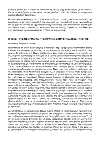 12
Είναι μία έκθεση του τι έμαθαν τα παιδιά και όχι απλώς ένας ανταγωνισμός με το Μουσείο.
Και με το να συζητάμε με τους νέους, να τους ρωτάμε τι είδαν, θα μάθουμε αν πραγματικά
έχει εκπαιδευθεί η όρασή τους.
Η λειτουργία του καθηγητή, του εκπαιδευτή στην Τέχνη, ο οποίος καλείται να αναπτύξει την
ευαισθησία, τη φαντασία του μαθητή, την κουλτούρα του, την ικανότητά του να προσλαμβάνει
και να χαίρεται τον πλούτο της προηγούμενης κουλτούρας είναι σπουδαιότατη και θα ήταν
παράδοξο στη χώρα που είναι το λίκνο των ιδεών της Δυτικής Παράδοσης στην Τέχνη και
στην κουλτούρα, να μην καλλιεργείται, η Τέχνη και η κουλτούρα.
Η ΣΧΕΣΗ ΤΗΣ ΘΕΩΡΙΑΣ ΚΑΙ ΤΗΣ ΠΡΑΞΗΣ ΣΤΗΝ ΕΚΠΑΙΔΕΥΣΗ ΤΕΧΝΗΣ
Μετάφραση: Αλεξάνδρα Χριστίδη
Περισσότερο απ’ ότι σε άλλους τομείς, οι καθηγητές της Τέχνης τηρούν σκεπτικιστική στάση
απέναντι στη συνάφεια της θεωρίας και της έρευνας με την πράξη. Αυτό, υποθέτω, είναι
εύλογο. Οι καθηγητές της Τέχνης εργάζονται σ’ έναν τομέα που αφορά την ανάπτυξη της
καλλιτεχνικής ευαισθησίας και η θεωρία και η έρευνα έχουν κάποια επιστημονικά στοιχεία. Η
Τέχνη και η επιστήμη, λέγεται, είναι σαν το νερό και το λάδι. Δεν αναμιγνύονται. Η επιστήμη
ασχολείται με το ορθολογικό, το συστηματικό και το γενικεύσιμο, ενώ η Τέχνη ασχολείται με
το συναισθηματικό, με το διαισθητικό και πνευματικό, με το υπέρλογο και με το συγκεκριμένο.
Το να προσπαθήσουμε να χρησιμοποιήσουμε την επιστήμη για να καθορίσουμε την
πρακτική εκπαιδευτικών που ασχολούνται με την Τέχνη είναι, στην καλύτερη περίπτωση, μια
καλοπροαίρετη, αλλά λανθασμένη ενέργεια. Αλλά υπάρχουν κι άλλες πηγές αμφιβολίας.
Πολλοί καθηγητές της Τέχνης συχνά υποφέρουν από χαμηλή ιδέα για τον εαυτό τους, γιατί
δεν «πέτυχαν» ως καλλιτέχνες. Μερικοί ακόμη θεωρούν τη διδασκαλία σαν μια υπόθεση
δευτερεύουσας σημασίας. Στην πραγματικότητα, θέλουν τόσο πολύ να θεωρούν τους
εαυτούς τους καλλιτέχνες, ώστε έχει επινοηθεί ένας τεχνικός όρος για να περιγράψει αυτόν το
ρόλο: καλλιτέχνης - εκπαιδευτικός. Η ιδέα ότι η θεωρία είναι συνδεδεμένη με τους καλλιτέχνες
δεν μοιάζει να έχει γι’ αυτούς τους ανθρώπους αρκετή αξιοπιστία. Επιπλέον, η κύρια έμφαση
στην εκπαίδευση των καθηγητών Τέχνης δίνεται στο εργαστήριο — μόνο ένα μικρό ποσοστό
μαθημάτων σε κολεγιακό και πανεπιστημιακό επίπεδο είναι αφιερωμένα σ’ έναν τομέα της
Αισθητικής Αγωγής καθ’ αυτήν. Γι’ αυτό εξαιτίας της κοινωνικοποίησης των φοιτητών στα
τμήματα Τέχνης του κολλεγίου, εξαιτίας της επιθυμητής αυτο-εικόνας του καλλιτέχνη και
εξαιτίας ιδεών σχετικά με τις αντιδιαμετρικές φύσεις της Επιστήμης και της Τέχνης, στην
καλύτερη περίπτωση η έρευνα και η θεωρία στην Αισθητική Αγωγή έχουν μια τεταμένη σχέση
με την πράξη.
Δεν υποστηρίζω ότι η θεωρία και η έρευνα είναι τα κλειδιά για την επιτυχημένη πρακτική στην
Αισθητική Αγωγή ή στην εκπαίδευση γενικά. Δεν υπάρχουν «κλειδιά», ούτε απλές πανάκειες
για προβλήματα τόσο πολύπλοκα και λεπτά, όπως η διδασκαλία, είτε αναφέρεται στην Τέχνη
είτε σε άλλους τομείς. Επιπλέον, δεν υπήρξαν καθοριστικές εξελίξεις από την έρευνα στον
τομέα της Αισθητικής Αγωγής, παρά τη διεξαγωγή έρευνας πάνω από τριάντα χρόνια στον
τομέα μας και πάνω από ογδόντα χρόνια στην εκπαίδευση γενικά. Δεν υπάρχουν
εκπαιδευτικά ανάλογα του ραντάρ, του διαστημόπλοιου, των ακτινών λέιζερ ή του φούρνου
με μικροκύματα. Δεν υπάρχουν δοκιμασμένες μέθοδοι που μπορούν να διδαχθούν στους
 