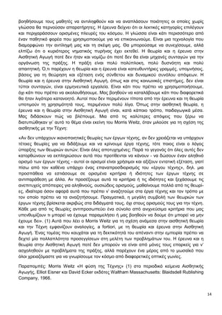 14
βοηθήσουμε τους μαθητές να αντιληφθούν και να αναπλάσουν ποιότητες οι οποίες χωρίς
γλώσσα θα περνούσαν απαρατήρητες. Η έρευνα δείχνει ότι οι λεκτικές κατηγορίες επιλέγουν
και περιχαράσσουν ορισμένες πλευρές του κόσμου. Η γλώσσα είναι κάτι περισσότερο από
έναν παθητικό φορέα που χρησιμοποιούμε για να επικοινωνούμε. Είναι μια τεχνολογία που
διαμορφώνει την αντίληψή μας και τη σκέψη μας. Θα μπορούσαμε να συνεχίσουμε, αλλά
ελπίζω ότι ο κυριότερος νηματικός πυρήνας έχει εκτεθεί. Η θεωρία και η έρευνα στην
Αισθητική Αγωγή ποτέ δεν ήταν και νομίζω ότι ποτέ δεν θα είναι μηχανές συνταγών για την
οργάνωση της πράξης. Η πράξη είναι πολύ πολύπλοκη, πολύ δυσνόητη και πολύ
απαιτητική. Ό,τι παρέχουν η θεωρία και η έρευνα είναι κατευθυντήριες γραμμές, υπομνήσεις,
βάσεις για τη θεώρηση και εξέταση ενός σύνθετου και δυναμικού συνόλου απόψεων. Η
θεωρία και η έρευνα στην Αισθητική Αγωγή, όπως και στις κοινωνικές επιστήμες, δεν είναι
τύποι συνταγών, είναι ερμηνευτικά εργαλεία. Είναι κάτι που πρέπει να χρησιμοποιήσουμε,
όχι κάτι που πρέπει να ακολουθήσουμε. Μας βοηθούν να καταλάβουμε κάτι που διαφορετικά
θα ήταν λιγότερο κατανοητό. Αυτοί που δεν περιμένουν τίποτα από την έρευνα και τη θεωρία
υποτιμούν τη χρησιμότητά τους, περιμένουν πολύ λίγα. Όπως στην αισθητική θεωρία, η
έρευνα και η θεωρία στην Αισθητική Αγωγή είναι, κατά κάποιο τρόπο, παιδαγωγικά μέσα.
Μας διδάσκουν πώς να βλέπουμε. Μια από τις καλύτερες απόψεις που ξέρω να
διατυπώθηκαν γι’ αυτό το θέμα είναι εκείνη του Morris Weitz, όταν μιλούσε για τη σχέση της
αισθητικής με την Τέχνη:
«Αν δεν υπάρχουν ικανοποιητικές θεωρίες των έργων τέχνης, αν δεν χρειάζεται να υπάρχουν
τέτοιες θεωρίες για να διδάξουμε και να κρίνουμε έργα τέχνης, τότε ποιος είναι ο λόγος
ύπαρξης των θεωριών αυτών; Είναι όλες αποτυχημένες; Παρά το γεγονός ότι όλες αυτές δεν
κατορθώνουν να εκπληρώσουν αυτά που προτίθενται να κάνουν - να δώσουν έναν αληθινό
ορισμό των έργων τέχνης - αυτοί οι ορισμοί είναι χρήσιμοι και αξίζουν εντατική εξέταση, γιατί
πίσω από τον καθένα υπάρχει ένας επαναπροσδιορισμός του «έργου τέχνης», δηλ. μια
προσπάθεια να εστιάσουμε σε ορισμένα κριτήρια ή ιδιότητες των έργων τέχνης σε
αντιπαράθεση με άλλα. Αν προσέξουμε αυτά τα κριτήρια ή τις ιδιότητες και ξεχάσουμε τις
ανεπιτυχείς απόπειρες για αληθινούς, ουσιώδεις ορισμούς, μαθαίνουμε πολλά από τις θεωρί-
ες, ιδιαίτερα όσον αφορά αυτά που πρέπει ν’ αναζητούμε στα έργα τέχνης και τον τρόπο με
τον οποίο πρέπει να τα αναζητήσουμε. Πραγματικά, η μεγάλη συμβολή των θεωριών των
έργων τέχνης βρίσκεται ακριβώς στα διδάγματά τους, όχι στους ορισμούς τους για την τέχνη.
Κάθε μια από τις θεωρίες αντιπροσωπεύει ένα σύνολο από ανιχνεύσιμα κριτήρια που μας
υπενθυμίζουν τι μπορεί να έχουμε παραμελήσει ή μας βοηθούν να δούμε ότι μπορεί να μην
έχουμε δει». (1) Αυτά που λέει ο Morris Weitz για τη σχέση ανάμεσα στην αισθητική θεωρία
και την Τέχνη εμφανίζουν αναλογίες, a fortiori, με τη θεωρία και έρευνα στην Αισθητική
Αγωγή. Ένας τομέας που καυχάται για τη δεκτικότητά του απέναντι στην εμπειρία πρέπει να
δεχτεί μία πολλαπλότητα προσεγγίσεων στη μελέτη των προβλημάτων του. Η έρευνα και η
θεωρία στην Αισθητική Αγωγή ποτέ δεν μπορούν να είναι από μόνες τους επαρκείς για ν’
ασχοληθούν με προβλήματα της πράξης, αλλά παρέχουν ένα μέρος από το μωσαϊκό που
όλοι χρειαζόμαστε για να γνωρίσουμε τον κόσμο από διαφορετικές οπτικές γωνίες.
Παραπομπές: Morris Weitz «Η φύση της Τέχνης» (1) στο περιοδικό κείμενα Αισθητικής
Αγωγής, Elliot Eisner και David Ecker εκδότες Waltham Massachusetts: Blaidsdell Rublishing
Company, 1966.
 