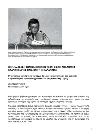 15
Johan Ligtvoet: Καθηγητής Τέχνης στην Ακαδημία Καλλιτεχνικής Παιδείας του Tilburk Ολλανδίας. Μέλος του εθνικού
οργανισμού για την καλλιτεχνική εκπαίδευση στην Ολλανδία και μέλος του διεθνούς οργανισμού Καλλιτεχνικής
Εκπαίδευσης (I.N.S.E.A.). Διδάσκει τη διδακτική στην ίδια Ακαδημία – η οποία εκπαιδεύει αποκλειστικά δασκάλους
για τη Μέση Εκπαίδευση στο καλλιτεχνικό μάθημα.
Η ΕΚΠΑΙΔΕΥΣΗ ΤΩΝ ΚΑΘΗΓΗΤΩΝ ΤΕΧΝΗΣ ΣΤΙΣ ΑΚΑΔΗΜΙΕΣ
ΚΑΛΛΙΤΕΧΝΙΚΗΣ ΠΑΙΔΕΙΑΣ ΤΗΣ ΟΛΛΑΝΔΙΑΣ
Όταν παίρνει κανείς τόσο την τέχνη όσο και την εκπαίδευση στα σοβαρά:
η πρόκληση της εκπαίδευσης δασκάλων στις Εικαστικές Τέχνες.
JOHAN LIGTVOET
Μετάφραση: Αλίκη Τζεν.
Είναι μεγάλη χαρά να βρίσκομαι εδώ και να έχω την ευκαιρία να μιλήσω για τα κοινά μας
ενδιαφέροντα: την ανάπτυξη μιας εκπαίδευσης υψηλής ποιότητας στον τομέα που όλοι
αγαπούμε: τον τομέα της Τέχνης και τον τομέα της Καλλιτεχνικής Παιδείας.
Ναι, καλά καταλάβατε: έκανα πράγματι τη διάκριση «τομέας Τέχνης» - «τομέας Καλλιτεχνικής
Παιδείας». Η διάκριση αυτή έγινε σκόπιμα και για κάποιο συγκεκριμένο σκοπό. Η θεώρησή
μου είναι μάλλον απλή: αν κάποιοι υποστηρίζουν ότι οι τέχνες αξίζει να βρίσκονται στα
προγράμματα της Πρωτοβάθμιας και Δευτεροβάθμιας Εκπαίδευσης, θα πρέπει να έχουν
υπόψη τους το γεγονός ότι ο ισχυρισμός αυτός απαιτεί κάτι παραπάνω από το να
προβάλλουμε την ομορφιά της τέχνης, το μεγαλείο του μηνύματός της, τη συνεισφορά της
στον πολιτισμό, κ.λπ., κ.λπ.
 