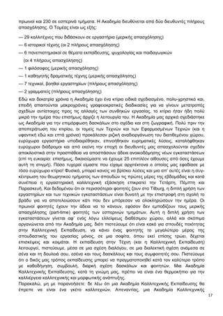 17
πρωινοί και 230 σε εσπερινά τμήματα. Η Ακαδημία διευθύνεται από δύο διευθυντές πλήρους
απασχόλησης. Ο Τομέας είναι ως εξής:
— 29 καλλιτέχνες που διδάσκουν σε εργαστήρια (μερικής απασχόλησης)
— 6 ιστορικοί τέχνης (οι 2 πλήρους απασχόλησης)
— 6 πανεπιστημιακοί σε θέματα εκπαίδευσης, ψυχολογίας και παιδαγωγικών
(οι 4 πλήρους απασχόλησης)
— 1 φιλόσοφος (μερικής απασχόλησης)
— 1 καθηγητής δραματικής τέχνης (μερικής απασχόλησης)
— 7 τεχνικοί, βοηθοί εργαστηρίων (πλήρους απασχόλησης)
— 2 γραμματείς (πλήρους απασχόλησης)
Εδώ και δεκατρία χρόνια η Ακαδημία έχει ένα κτίριο ειδικά σχεδιασμένο, πολυ-χρηστικό και,
επειδή απαιτούνται μακροχρόνιες γραφειοκρατικές διαδικασίες για να γίνουν μετατροπές
σχεδίων αντίστοιχες προς τις αλλαγές των συνθηκών εργασίας, το κτίριο ήταν ήδη πολύ
μικρό την ημέρα που επισήμως άρχιζε η λειτουργία του. Η Ακαδημία μας αρχικά σχεδιάστηκε
ως Ακαδημία για την επιμόρφωση δασκάλων στο σχέδιο και στη ζωγραφική. Πολύ πριν την
αποπεράτωση του κτιρίου, οι τομείς των Τεχνών και των Εφαρμοσμένων Τεχνών (και η
υφαντική εδώ και επτά χρόνια) προκάλεσαν ριζική αναδιοργάνωση του διατιθεμένου χώρου,
ευρύχωρα εργαστήρια υποδιαιρέθηκαν, επινοήθηκαν ευρηματικές λύσεις, καταλήφθηκαν
ευρύχωροι διάδρομοι και από εκείνη την εποχή οι διευθυντές μας απασχολούνται σχεδόν
αποκλειστικά στην προσπάθεια να αποσπάσουν άδεια ανοικοδόμησης νέων εγκαταστάσεων
(επί τη ευκαιρία: επισήμως, δικαιούμαστε να έχουμε 25 επιπλέον αίθουσες από όσες έχουμε
αυτή τη στιγμή). Πόσο τυχεροί είμαστε που είχαμε αρχιτέκτονα ο οποίος μας εφοδίασε με
τόσο ευρύχωρο κτίριο! Φυσικά, μπορεί κανείς να βρίσκει λύσεις και μια απ’ αυτές είναι η συγ-
κέντρωση του θεωρητικού τμήματος των σπουδών τις πρώτες μέρες της εβδομάδας και κατά
συνέπεια η εργαστηριακή καλλιτεχνική εξάσκηση επικρατεί την Τετάρτη, Πέμπτη και
Παρασκευή. Και δεδομένου ότι οι περισσότεροι φοιτητές ζουν στο Tilburg, η διπλή χρήση των
εργαστηρίων και των τεχνικών εγκαταστάσεων είναι δυνατή με την επιστροφή στη σχολή το
βράδυ για να αποτελειώσουν κάτι που δεν μπόρεσαν να ολοκληρώσουν την ημέρα. Οι
πρωινοί φοιτητές έχουν την άδεια να το κάνουν, εφόσον δεν εμποδίζουν τους μερικής
απασχόλησης (part-time) φοιτητές των εσπερινών τμημάτων. Αυτή η διπλή χρήση των
εγκαταστάσεων γίνεται αφ’ ενός λόγω ελλείψεως διαθέσιμου χώρου, αλλά και σκόπιμα
οργανώνεται από την Ακαδημία μας, διότι πιστεύουμε ότι είναι κακό για σπουδές ποιότητας
στην Καλλιτεχνική Εκπαίδευση, να κάνει ένας φοιτητής το μεγαλύτερο μέρος της
σπουδαστικής του εργασίας μόνος, σε μια σοφίτα, όπου εκεί επίσης τρώει, δέχεται
επισκέψεις και κοιμάται. Η εκπαίδευση στην Τέχνη (και η Καλλιτεχνική Εκπαίδευση)
λειτουργεί, πιστεύουμε, μέσα σε μια σχέση διαλόγου, σε μια διαλεκτική σχέση ανάμεσα σε
σένα και τη δουλειά σου, εσένα και τους δασκάλους και τους συμφοιτητές σου. Πιστεύουμε
ότι ο δικός μας τρόπος εκπαίδευσης μπορεί να πραγματοποιηθεί κατά τον καλύτερο τρόπο
με καθοδήγηση, συμβουλή, διαρκή σχέση δασκάλων και φοιτητών. Μια Ακαδημία
Καλλιτεχνικής Εκπαίδευσης, κατά τη γνώμη μας, πρέπει να είναι ένα θερμοκήπιο για την
καλλιέργεια καλλιτεχνικής και μορφωτικής ανάπτυξης.
Παρακαλώ, μη με παρανοήσετε: δε λέω ότι μια Ακαδημία Καλλιτεχνικής Εκπαίδευσης θα
έπρεπε να είναι ένα γκέτο καλλιτεχνών. Απεναντίας, μια Ακαδημία Καλλιτεχνικής
 