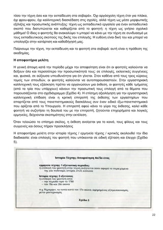 22
τόσο την τέχνη όσο και την εκπαίδευση στα σοβαρά». Όχι αργόσχολη τέχνη έτσι για πλάκα,
όχι φρου-φρου, όχι καλλιτεχνική διασκέδαση στις σχολές, αλλά τέχνη ως μέσο μορφωτικής
εξέλιξης και προσωπικής ανάπτυξης: τέχνη ως εκπαιδευτικό εργαλείο για έναν εκπαιδευτικό
σκοπό που διατυπώνεται και καθορίζεται από το φοιτητή: η τέχνη ως γνήσιο σχολικό
μάθημα! Ο ίδιος ο φοιτητής θα ανακαλύψει τι μπορεί να κάνει με την τέχνη σε συνδυασμό με
τους εκπαιδευτικούς σκοπούς της δικής του επιλογής. Η ευθύνη είναι δική του και μπορεί να
υπολογίζει στην κατάρτιση και καθοδήγησή μας.
Παίρνουμε την τέχνη, την εκπαίδευση και το φοιτητή στα σοβαρά: αυτή είναι η πρόθεση της
ακαδημίας.
Η αποφοιτήρια μελέτη
Η γενική άποψη κατά την περίοδο μέχρι την αποφοίτηση είναι ότι οι φοιτητές καλούνται να
δείξουν όλο και περισσότερο την προσωπικότητά τους: σε επιλογές, εκλεκτικές συγγένειες
και, φυσικά, σε αύξουσα υπευθυνότητα για ότι γίνεται. Στον καθένα από τους τρεις κύριους
τομείς των σπουδών, οι φοιτητές καλούνται να αυτοπαρουσιαστούν. Στην εργαστηριακή
καλλιτεχνική τους εξάσκηση πρέπει να οργανώσουν μια έκθεση, οι φοιτητές κάθε τμήματος
(από τα τρία που υπάρχουν) κάνουν την προσωπική τους επιλογή από τα θέματα που
παρουσιάζονται στο σχεδιάγραμμα (Σχέδιο 4). Η επίσημη αξιολόγηση για την εργαστηριακή
καλλιτεχνική επίδοση είναι η κριτική επιτροπή της έκθεσης των εργαστηρίων που
απαρτίζεται από τους πανεπιστημιακούς δασκάλους συν έναν ειδικό έξω-πανεπιστημιακό
που ορίζεται από το Υπουργείο. Η επιτροπή αφού κάνει το γύρο της έκθεσης, καλεί κάθε
φοιτητή να συζητήσει τη δουλειά του με την επιτροπή, ζητούνται επιχειρήματα και λογικές
ερμηνείες, δείχνονται σκοπιμότητες στην εκτέλεση.
Όταν τελειώσει το επίσημο σκέλος, η έκθεση ανοίγεται για το κοινό, τους φίλους και τους
συγγενείς και όσους πήραν προσκλήσεις
Η αποφοιτήρια μελέτη στην ιστορία τέχνης / ερμηνεία τέχνης / κριτικής ακολουθεί την ίδια
διαδικασία: είναι επιλογές του φοιτητή που υπόκεινται σε ειδική εξέταση και έλεγχο (Σχέδιο
5).
 