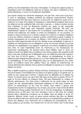 28
μαθητές που θα αποφοιτήσουν θα γίνουν τοπιογράφοι. Το ζήτημα δεν αφορά μονάχα το
περιεχόμενο αυτού που διδάσκεται, αλλά και τις σχέσεις που έχουν οι δάσκαλοι με τους
άλλους δασκάλους, σ’ αυτήν την εκπαιδευτική προσπάθεια.
Στην Αγγλία υπάρχει ένα τηλεοπτικό πρόγραμμα, που έχει τίτλο: «Αυτή είναι η ζωή σου».
Σ’ αυτό το πρόγραμμα, συνήθως επιλέγεται μια εξέχουσα προσωπικότητα. Κατόπιν
συγκεντρώνονται όλοι όσοι έχουν σχέση με τη ζωή αυτού του ανθρώπου, χωρίς αυτό το
πρόσωπο να το ξέρει. Όταν αρχίζει το πρόγραμμα, ο παρουσιαστής στρέφεται προς αυτόν
τον άνθρωπο και λέει «καθηγητή τάδε, αυτή είναι η ζωή σου...». Ανοίγει η αυλαία, και όλοι
όσοι επηρέασαν τη ζωή του βρίσκονται μπροστά του, χωρίς να έχει ενημερωθεί
προηγουμένως. Καμιά φορά αυτό δημιουργεί μεγάλες δυσκολίες. Θα κάνω ένα
παραλληλισμό: σήμερα το πρωί βγήκα από το ξενοδοχείο «Lydra Mariott». Στην πόρτα
στέκεται ένας άνθρωπος που φοράει τη στολή του ξενοδοχείου. Αν τον ρωτούσα, «τι
σημαίνει η τέχνη για σένα και με τι τρόπους νομίζεις ότι η τέχνη και το design επηρεάζουν
τη ζωή σου; Μήπως πηγαίνεις σε γκαλερί; μουσεία, επισκέπτεσαι μνημεία; Γνωρίζεις τα
πολιτικά προγράμματα για τα μνημεία της Αθήνας;» πολύ πιθανόν να απαντούσε ότι η
τέχνη δεν παίζει σημαντικό ρόλο στη ζωή του. Μπορεί να μην καταλαβαίνει το ρόλο και τη
συμβολή των καλλιτεχνικών και των designers σ’ αυτήν την κοινωνία. Μπορεί να μην έχει
επίγνωση των προβλημάτων που αφορούν τη βελτίωση του οπτικού περιβάλλοντος μέσα
στην πόλη. Αν τώρα παραλλήλιζα αυτήν την περίπτωση με την προηγούμενη του
τηλεοπτικού προγράμματος, θα καλούσα όλους όσους δίδαξαν τέχνη σ’ αυτόν τον
άνθρωπο και θα τους έβαζα όλους να καθίσουν στην πρώτη γραμμή, εδώ μπροστά και θα
έλεγα: «εσύ είσαι υπεύθυνος για τη διδασκαλία αυτού του ανθρώπου όταν ήταν 5 χρονών,
εσύ όταν ήταν 6,7,8,9,10 χρονών.... Τότε πιθανώς να καταλαβαίναμε ότι αυτοί οι
καθηγητές είχαν διαφορετικές ιδέες σχετικά με το τι είναι η διδασκαλία της Τέχνης. Πιθανόν
να καταλαβαίναμε ότι όλοι είχαν διαφορετικές ιδέες για τις δραστηριότητες στις οποίες
πρέπει να επιδίδεται κανείς όταν μαθαίνει Τέχνη, και πιθανόν να ανακαλύπταμε ότι
κανένας δάσκαλος δεν συζήτησε ποτέ με κανένα συνάδελφό του σχετικά με το τι έκανε στο
μάθημα της τέχνης.
Χθες το βράδυ γευμάτισα με φίλους. Κάναμε κάποιους υπολογισμούς και το αποτέλεσμα
ήταν αυτό περίπου: Στην Ελλάδα από την ηλικία των 5 χρόνων μέχρι τα 12 χρόνια τους, τα
παιδιά αν είναι τυχερά έχουν περίπου 1 σχολική ώρα την εβδομάδα για το μάθημα της
Τέχνης. Το σύνολο αυτών των ωρών δίνει 200 ώρες για όλα αυτά τα χρόνια. Από τα 13
μέχρι τα 16 είναι πιθανόν να υπάρχουν άλλες 100 ώρες διδασκαλίας αν υπάρχει κα-
θηγητής καλλιτεχνικών. Στο τέλος αυτός ο άνθρωπος για τον οποίο μιλάμε αν ήταν
τυχερός, θα είχε παρακολουθήσει καλλιτεχνικά μαθήματα επί 300 ώρες συνολικά και
πρέπει να ομολογήσουμε ότι δεν είναι και πολλές. Όταν λοιπόν ο χρόνος είναι
περιορισμένος πρέπει να ιεραρχήσουμε τους στόχους μας σωστά. Τώρα λοιπόν θα ήθελα
να συζητήσω σύντομα μερικές δυνατότητες για το πως θα μπορούσαμε να ξοδέψουμε
καλύτερα αυτές τις 300 ώρες. Γιατί όταν τελειώσουν αυτές οι 300 ώρες, δεν υπάρχει
κανένας άλλος παράγοντας υπεύθυνος για να διδάξει τέχνη και design σ’ αυτόν τον
άνθρωπο. Φαίνεται, λοιπόν, σωστό να έχουν κοινούς σκοπούς όλοι όσοι του δίδαξαν
Τέχνη και κάθονται εδώ στην πρώτη σειρά, γιατί μόνο με τη συνεργασία θα μπορέσουν να
κάνουν κάτι αξιόλογο. Στην περίπτωση που οι καθηγητές δεν συνεργάζονται, τότε το
άτομο μοιάζει με μια σκυτάλη, που περνάει από τον ένα στον άλλον, γιατί το ίδιο άτομο
 