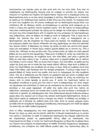 29
αναπτύσσεται και περνάει μέσα σε όλα αυτά από τον ένα στον άλλο. Ένα από τα
προβλήματα της Καλλιτεχνικής Αγωγής είναι ότι υπάρχει το μοντέλο του ατόμου που
τελειώνει το Γυμνάσιο και πηγαίνει στη Σχολή Καλών Τεχνών και το κορύφωμα αυτής της
δραστηριότητας είναι το να γίνει κανείς ζωγράφος ή γλύπτης. Φαντάζομαι ότι το ποσοστό
σε σχέση με τον πληθυσμό είναι περίπου το ίδιο όπως και στην Αγγλία. Το περίεργο είναι
ότι αυτό που συμβαίνει στο 2% γίνεται υπόδειγμα για την Καλλιτεχνική Αγωγή όλων των
υπόλοιπων 98. Αν θέλουμε λοιπόν να ξεπεράσουμε το μοντέλο αυτό σύμφωνα με το
οποίο η «τέχνη στα σχολεία» γίνεται «σχολική τέχνη», τότε θα πρέπει να αναρωτηθούμε
ποια είναι η καλλιτεχνική εμπειρία της τέχνης και του design την οποία έχουν οι άνθρωποι
στη ζωή τους όταν αποφοιτήσουν από το σχολείο και πως μπορούμε να προετοιμάσουμε
τους ανθρώπους, ώστε να έρθουν σε επαφή με αυτά τα πράγματα. Γιατί η τέχνη και το
design που γίνονται έξω από το σχολείο είναι η πηγή, το περιεχόμενο και η
δραστηριότητα, που θα επηρεάσει την Τέχνη μέσα στο σχολείο. Για παράδειγμα, έχουμε
ένα κινούμενο σχέδιο που λέγεται «Peanuts» και ένας χαρακτήρας του είναι ένα κοριτσάκι
που λέγεται Λούση. Ο δάσκαλος της Λούση της ζητάει να κάνει ένα γλυπτό από κρεμά-
στρες για πανωφόρια. Η Λούση όμως παίρνει χαμηλό βαθμό για το γλυπτό της. Τότε η
Λούση λέει: «Μπορώ να σας ρωτήσω κάτι; Πώς μπορεί κανείς να πάρει ένα τόσο χαμηλό
βαθμό για ένα γλυπτό από κρεμάστρες; Πήρα αυτό το βαθμό εξ’ αιτίας της ποιότητας του
έργου μου ως ερασιτέχνης; Αν συμβαίνει αυτό, τότε είναι άδικο, γιατί μόνο ο χρόνος θα
δείξει αν είναι έργο τέχνης ή όχι. ‘Η μήπως πήρα αυτό το χαμηλό βαθμό για το ταλέντο
που έδειξα μ’ αυτό το έργο; Πάλι, αν αυτός είναι ο λόγος, τότε είναι άδικο, να κριθώ για ένα
τμήμα της ζωής μου για το οποίο δεν έχω καμιά ευθύνη. Μήπως πήρα αυτό το βαθμό εξ’
αιτίας της προσπάθειας που κατέβαλα για να κάνω το έργο; Αλλά αν συμβαίνει αυτό είναι
πάρα πολύ άδικο, γιατί δούλεψα όσο πιο σκληρά μπορούσα. ‘Η μήπως πήρα αυτόν το
χαμηλό βαθμό εξ’ αιτίας αυτού που έμαθα, από αυτό το πρόγραμμα; Αν πάλι συμβαίνει
τούτο, τότε και ο καθηγητής μου θα έπρεπε να μοιραστεί μαζί μου αυτόν το βαθμό γιατί
είναι υπεύθυνος για τη διδασκαλία. ‘Η πήρα αυτό το βαθμό, εξ’ αιτίας της ποιότητας του
υλικού, από το οποίο έφτιαξα το γλυπτό μου; Σ’ αυτήν την περίπτωση πρέπει να
θεωρηθούν υπεύθυνοι οι γονείς μου που πάνε σ’ αυτό το καθαριστήριο, απ’ όπου πήραν
την κρεμάστρα που αποτέλεσε το υλικό για την κατασκευή του γλυπτού μου. Και η Λούση
καταλήγει μ’ ένα μικρό αφορισμό: «Η ρόδα που τρίζει είναι αυτή που πρέπει να
λαδώνεται». Διηγούμαι αυτήν την ιστορία γιατί η ουσία της είναι να δούμε τι αποκομίζει το
παιδί από το σχολείο. Ας λοξοδρομήσω λίγο. Στην Καλλιτεχνική Αγωγή τονίζονται μονίμως
μικρές αξίες που ισχύουν για τα άτομα που ασκούν καλλιτεχνική δραστηριότητα. Αυτές οι
αξίες έχουν σχέση με πράγματα όπως ο έλεγχος του υλικού, το αίσθημα της αυταξίας, ο
σεβασμός για τη δουλειά του μαθητή μέσα στην τάξη. Αυτά σε γενικές γραμμές έχουν
γεννηθεί από ότι ονομάζεται πρόγραμμα εκπαίδευσης επικεντρωμένο στο παιδί και αφορά
την ανάπτυξη του κάθε παιδιού ξεχωριστά.
Αυτό το είδος προγράμματος που είναι χαρακτηριστικό για την Καλλιτεχνική Αγωγή,
θεωρεί την τέχνη ως μέσο για ένα σκοπό, αλλά δεν τη θεωρεί συσχετισμένη με τη γνώση
που πρέπει ν’ αποκτήσει το παιδί. Η εναλλακτική προσέγγιση που σήμερα υιοθετείται όλο
και περισσότερο μπορεί να χαρακτηρισθεί κάπως αδρά ως προσέγγιση που
επικεντρώνεται στο θέμα, σ’ αυτήν την περίπτωση θεωρούμε ως θέμα όλο το φάσμα όλων
των Τεχνών που μπορούν να προσεγγίσουν τα παιδιά. Επιπλέον σύμφωνα με πρόγραμμα
εκπαίδευσης που εστιάζεται στο παιδί δίδεται μεγάλη αξία, στις προσωπικές αξίες σε
 