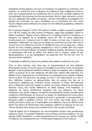33
εξασφαλίσει κάποια χρήματα, έτσι ώστε να συνεχίσουν να εργάζονται ως καλλιτέχνες. Και
πράγματι, σε πολλά από αυτά τα Ιδρύματα που διδάσκουν τέχνη ενθάρρυναν αυτήν τη
λύση. Και το χαρακτηριστικό της εκπαίδευσης ήταν ότι εκτός από το design μάθαιναν και
λίγη φιλοσοφία, λίγη ψυχολογία και λίγη κοινωνιολογία. Κατόπιν, αφού τελείωναν τις σπου-
δές τους, εφάρμοζαν όσα έμαθαν στο σχολείο - γίνονταν προσπάθειες να μεταφέρουν στο
σχολείο ένα συνδυασμό των όσων σπούδασαν και το αποτέλεσμα δεν ήταν πάντα
λαμπρό. Έβρισκε κανείς καθηγητές που έλεγαν ότι είναι καθηγητές ζωγραφικής, καθηγητές
κεραμικής κ.λπ.
Και το ερώτημα παραμένει το ίδιο: Γιατί πρέπει τα παιδιά να μάθουν κεραμική, ζωγραφική
κ.λπ. Και έτσι υπήρχε ένα είδος κυκλικού συνδρόμου: «αφού είμαι ζωγράφος, πρέπει να
διδάξω ζωγραφική». Εφόσον αντιμετωπίζαμε αυτό το πρόβλημα έπρεπε να κοιτάξουμε τα
πράγματα πιο σφαιρικά και να σκεφθούμε πρώτα απ’ όλα, σε ποιους ανθρώπους
απευθυνόμαστε και τι πρόκειται αυτά τα παιδιά να κάνουν στη ζωή τους, τι πρόκειται να
προσφέρει η διδασκαλία της τέχνης και του design στη μελλοντική τους ζωή. Ποια είναι τα
κίνητρα αυτών των ανθρώπων και ποια τα ενδιαφέροντά τους, και στις μέρες μας, τι είδους
δουλειά και ποιες ευκαιρίες εργασίας προφέρονται σ’ αυτά τα παιδιά, διότι στην Αγγλία
είναι γνωστό ότι αντιμετωπίζουμε ένα τεράστιο πρόβλημα ανεργίας. Και ξέρουμε πως ίσως
τα περισσότερα από αυτά τα παιδιά, όταν φύγουν από το σχολείο, μπορεί να μην
ξαναζωγραφίσουν ή να μην ξαναφτιάξουν ένα χαρακτικό ποτέ πια στη ζωή τους. Το
ερώτημα λοιπόν παραμένει:
Τι προσφέρει ο καθηγητής τέχνης στους μαθητές όσον αφορά τη μελλοντική τους ζωή;
Έτσι το άλλο ερώτημα είναι: Ποια είναι τα προαπαιτούμενα για έναν καθηγητή
Καλλιτεχνικής Αγωγής; Αν λοιπόν έχουμε ένα ζωγράφο ή ένα γλύπτη ή έναν επαγγελματία
designer ή ένα επαγγελματία σχεδιαστή επίπλων ή ακόμη ένα χαράκτη, τότε τι πρόβλεψη
πρέπει να κάνουμε για να γίνει καθηγητής; Με άλλα λόγια, εφόσον κάθε καθηγητής που
διδάσκει Τέχνη πληρώνεται από την Πολιτεία για τη συγκεκριμένη αυτή εργασία τι ακριβώς
πρέπει να κάνει; Στο κάτω-κάτω της γραφής, αν πάω σ’ έναν οδοντογιατρό ή αν πάω σ’
έναν παθολόγο, περιμένω να χρησιμοποιήσει όλες τις γνώσεις που έχει για το
συγκεκριμένο πρόβλημά μας. Αναλογικά, λοιπόν, μπορούμε να πούμε: Ποια διάγνωση
κάνει ο καθηγητής τέχνης όσον αφορά τις ανάγκες του νεαρού ανθρώπου; Οι ειδικευμένοι
δάσκαλοι τέχνης στην Αγγλία διδάσκονται σε ειδικά κολλέγια. Από παράδοση, οι
καθηγητές της τέχνης εκπαιδεύονται ξεχωριστά από τους καθηγητές των άλλων
μαθημάτων. Στην Αγγλία υπάρχουν τουλάχιστον 40 καλλιτεχνικά κολλέγια, και κάθε χρόνο
αποφοιτούν 6.000 δάσκαλοι της τέχνης και του design. Οι περισσότεροι από αυτούς έχουν
σπουδάσει 4 χρόνια ζωγραφική ή design ή γλυπτική, ή χρυσοχοΐα, ή κοσμηματοποιΐα, ή
βιοτεχνικό σχέδιο ή σχεδίαση επίπλων κ.λπ. Από αυτούς τους 6.000, φέτος οι 800
περίπου θα κάνουν αίτηση για να προσληφθούν σαν καθηγητές τέχνης και 400 θα γίνουν
δεκτοί. Έτσι φέτος στο Πανεπιστήμιο όπου εργάζομαι, πρόκειται να πάρουμε 50 από τους
150 που θα έχουν κάνει αίτηση. Αυτοί προέρχονται απ’ όλα τα μέρη της Αγγλίας.
Τώρα θα μιλήσω για το περιεχόμενο του πανεπιστημιακού κέντρου όπου εκπαιδεύουμε
καθηγητές τέχνης. Το Leicester Polytechnic είναι ένα ίδρυμα Ανώτατης Παιδείας, που έχει
περίπου 6.000 σπουδαστές οι οποίοι απασχολούνται εκεί συνεχώς και περίπου 12.000
σπουδαστές που απασχολούνται εκεί. Το Πολυτεχνείο διαιρείται σε πέντε τμήματα.
 