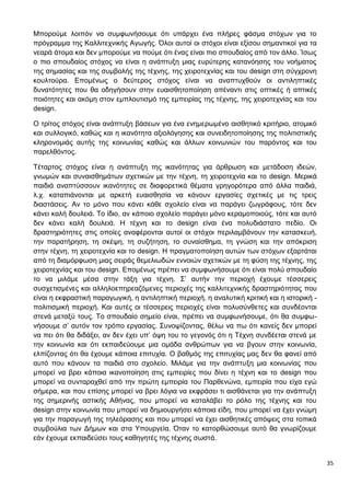 35
Μπορούμε λοιπόν να συμφωνήσουμε ότι υπάρχει ένα πλήρες φάσμα στόχων για το
πρόγραμμα της Καλλιτεχνικής Αγωγής. Όλοι αυτοί οι στόχοι είναι εξίσου σημαντικοί για τα
νεαρά άτομα και δεν μπορούμε να πούμε ότι ένας είναι πιο σπουδαίος από τον άλλο. Ίσως
ο πιο σπουδαίος στόχος να είναι η ανάπτυξη μιας ευρύτερης κατανόησης του νοήματος
της σημασίας και της συμβολής της τέχνης, της χειροτεχνίας και του design στη σύγχρονη
κουλτούρα. Επομένως ο δεύτερος στόχος είναι να αναπτυχθούν οι αντιληπτικές
δυνατότητες που θα οδηγήσουν στην ευαισθητοποίηση απέναντι στις οπτικές ή απτικές
ποιότητες και ακόμη στον εμπλουτισμό της εμπειρίας της τέχνης, της χειροτεχνίας και του
design.
Ο τρίτος στόχος είναι ανάπτυξη βάσεων για ένα ενημερωμένο αισθητικό κριτήριο, ατομικό
και συλλογικό, καθώς και η ικανότητα αξιολόγησης και συνειδητοποίησης της πολιτιστικής
κληρονομιάς αυτής της κοινωνίας καθώς και άλλων κοινωνιών του παρόντος και του
παρελθόντος.
Τέταρτος στόχος είναι η ανάπτυξη της ικανότητας για άρθρωση και μετάδοση ιδεών,
γνωμών και συναισθημάτων σχετικών με την τέχνη, τη χειροτεχνία και το design. Μερικά
παιδιά αναπτύσσουν ικανότητες σε διαφορετικά θέματα γρηγορότερα από άλλα παιδιά,
λ.χ. καταπιάνονται με αρκετή ευαισθησία να κάνουν εργασίες σχετικές με τις τρεις
διαστάσεις. Αν το μόνο που κάνει κάθε σχολείο είναι να παράγει ζωγράφους, τότε δεν
κάνει καλή δουλειά. Το ίδιο, αν κάποιο σχολείο παράγει μόνο κεραμοποιούς, τότε και αυτό
δεν κάνει καλή δουλειά. Η τέχνη και το design είναι ένα πολυδιάστατο πεδίο. Οι
δραστηριότητες στις οποίες αναφέρονται αυτοί οι στόχοι περιλαμβάνουν την κατασκευή,
την παρατήρηση, τη σκέψη, τη συζήτηση, το συναίσθημα, τη γνώση και την απόκριση
στην τέχνη, τη χειροτεχνία και το design. Η πραγματοποίηση αυτών των στόχων εξαρτάται
από τη διαμόρφωση μιας σειράς θεμελιωδών εννοιών σχετικών με τη φύση της τέχνης, της
χειροτεχνίας και του design. Επομένως πρέπει να συμφωνήσουμε ότι είναι πολύ σπουδαίο
το να μιλάμε μέσα στην τάξη για τέχνη. Σ’ αυτήν την περιοχή έχουμε τέσσερεις
συσχετισμένες και αλληλοεπηρεαζόμενες περιοχές της καλλιτεχνικής δραστηριότητας που
είναι η εκφραστική παραγωγική, η αντιληπτική περιοχή, η αναλυτική κριτική και η ιστορική -
πολιτισμική περιοχή. Και αυτές οι τέσσερεις περιοχές είναι πολυσύνθετες και συνδέονται
στενά μεταξύ τους. Το σπουδαίο σημείο είναι, πρέπει να συμφωνήσουμε, ότι θα συμφω-
νήσουμε σ’ αυτόν τον τρόπο εργασίας. Συνοψίζοντας, θέλω να πω ότι κανείς δεν μπορεί
να πει ότι θα διδάξει, αν δεν έχει υπ’ όψη του το γεγονός ότι η Τέχνη συνδέεται στενά με
την κοινωνία και ότι εκπαιδεύουμε μια ομάδα ανθρώπων για να βγουν στην κοινωνία,
ελπίζοντας ότι θα έχουμε κάποια επιτυχία. Ο βαθμός της επιτυχίας μας δεν θα φανεί από
αυτό που κάνουν τα παιδιά στο σχολείο. Μιλάμε για την ανάπτυξη μια κοινωνίας που
μπορεί να βρει κάποια ικανοποίηση στις εμπειρίες που δίνει η τέχνη και το design που
μπορεί να συνταραχθεί από την πρώτη εμπειρία του Παρθενώνα, εμπειρία που είχα εγώ
σήμερα, και που επίσης μπορεί να βρει λόγια να εκφράσει τι αισθάνεται για την ανάπτυξη
της σημερινής αστικής Αθήνας, που μπορεί να καταλάβει το ρόλο της τέχνης και του
design στην κοινωνία που μπορεί να δημιουργήσει κάποια είδη, που μπορεί να έχει γνώμη
για την παραγωγή της τηλεόρασης και που μπορεί να έχει αισθητικές απόψεις στα τοπικά
συμβούλια των Δήμων και στα Υπουργεία. Όταν το κατορθώσουμε αυτό θα γνωρίζουμε
εάν έχουμε εκπαιδεύσει τους καθηγητές της τέχνης σωστά.
 