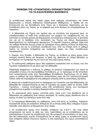 36
ΨΗΦΙΣΜΑ ΤΗΣ «ΣΥΝΑΝΤΗΣΗΣ» ΕΚΠΑΙΔΕΥΤΙΚΩΝ ΤΕΧΝΗΣ
ΓΙΑ ΤΑ ΚΑΛΛΙΤΕΧΝΙΚΑ ΜΑΘΗΜΑΤΑ
Οι εκπαιδευτικοί τέχνης που πήραν μέρος στην τριήμερη «Συνάντηση» την οποία
διοργάνωσαν η Ένωση Καθηγητών Καλλιτεχνικών Μαθημάτων, η Ομάδα για την
Επικοινωνία και την Εκπαίδευση στην Τέχνη και ο Ελληνικός Οργανισμός για την
Εκπαίδευση μέσω της Τέχνης, με το ψήφισμά μας αυτό θέλουμε να υπογραμμίσουμε τα
παρακάτω:
1. Η διδασκαλία της Τέχνης στο σχολείο έχει να επιτελέσει ένα σημαντικό έργο: να
ευαισθητοποιήσει το παιδί στην «ανάγνωση» των μορφών του περιβάλλοντός του, να
αναπτύξει τις νοητικές κριτικές και δημιουργικές του ικανότητες καλλιεργώντας τη φαντασία
του και να το βοηθήσει στην κατανόηση της Τέχνης και άλλων δημιουργικών
δραστηριοτήτων ως πολιτισμικών φαινομένων. Το σχετικό επομένως μάθημα, πέρα από
την καθαρά Αισθητική Αγωγή μπορεί να προσφέρει στους μαθητές γνώσεις και δεξιότητες
απαραίτητες και για τη γενικότερη εκπαίδευσή τους. Από την άποψη αυτή το μάθημα
πρέπει να αποτελεί απαραίτητο και ουσιαστικό μέρος του όλου εκπαιδευτικού
προγράμματος.
2. Σήμερα, στην Ελλάδα, η διδασκαλία της Τέχνης, σε αντίθεση με άλλες χώρες όπου
συνεχώς κατακτά θέσεις και διευρύνει το ρόλο της, βρίσκεται σε πλήρη αδυναμία να
εκπληρώσει τον προορισμό της και τούτο για τους εξής κυρίως λόγους:
α. Τα καλλιτεχνικά μαθήματα έχουν ήδη εξοβελιστεί ουσιαστικά από το Λύκειο, ενώ στο
Γυμνάσιο περιορίζονται σε μια μόνο ώρα την εβδομάδα.
Παράλληλα διαφαίνεται ο κίνδυνος το μάθημα να καταστεί «προαιρετικό» και τελικά να
καταργηθεί εντελώς στη Δευτεροβάθμια Εκπαίδευση, με το πρόσχημα ότι θα αποκτήσει
έναν ουσιαστικότερο ρόλο στην Πρωτοβάθμια Εκπαίδευση. Σημειώνουμε ότι σε άλλες
χώρες το μάθημα όχι μόνο διδάσκεται πολλαπλάσιες ώρες και στο προπανεπιστημιακό
Λύκειο, αλλά και περιλαμβάνεται στα μαθήματα επιλογής κατά τις απολυτήριες εξετάσεις.
β. Ακόμη και η προβλεπόμενη από το πρόγραμμα του Γυμνασίου μια ώρα διδασκαλίας την
εβδομάδα δεν πραγματοποιείται σε όλα τα Γυμνάσια της χώρας, αφού σε σύνολο 3.000
Γυμνασίων - Λυκείων αντιστοιχούν μόλις 230 εκπαιδευτικοί τέχνης, ενώ ταυτόχρονα
απορρίπτονται σωρηδόν οι αιτήσεις διορισμού άλλων στις κενές θέσεις.
γ. Τα υλικοτεχνικά μέσα (χώροι, εποπτικά μέσα, υλικά κ.λπ.) που διατίθενται για τη
διδασκαλία του μαθήματος είναι τελείως ανεπαρκή. Σε πολλές χώρες διατίθενται από το
κράτος τα υλικά των ασκήσεων μέσα στην τάξη.
δ. Το πρόγραμμα διδασκαλίας του μαθήματος, κάτω από αυτές τις συνθήκες, παραμένει
αναγκαστικά ατελές και ανεξέλικτο, δεδομένου ότι οι όποιες καλές ιδέες υπάρχουν ή έχουν
προταθεί, είναι αδύνατο να δοκιμαστούν στην πράξη.
ε. Οι εκπαιδευτικοί τέχνης στην Ελλάδα, απόφοιτοι της Α.Σ.Κ.Τ., δεν είναι ειδικά
καταρτισμένοι για αυτόν το ρόλο και, όσες προσπάθειες και αν καταβάλλουν για να
αναπληρώσουν τα κενά της εκπαίδευσής τους, δεν μπορούν να επιτελέσουν το έργο τους,
όσο θα επιθυμούσαν σωστά. Επισημαίνεται ότι σε άλλες χώρες οι εκπαιδευτικοί τέχνης
είναι απόφοιτοι ειδικών Ανώτατων Σχολών ή είναι καλλιτέχνες που έχουν μετεκπαιδευτεί
ειδικά.
 