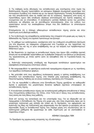 37
3. Τις σοβαρές αυτές αδυναμίες του εκπαιδευτικού μας συστήματος στον τομέα της
Καλλιτεχνικής Αγωγής προσπαθούν να καλύψουν διάφορα εξωσχολικά εργαστήρια που
λειτουργούν συνήθως στα πλαίσια και με την αρωγή Οργανισμών Τοπικής Αυτοδιοίκησης
και που απευθύνονται τόσο σε παιδιά όσο και σε ενήλικους. Ορισμένες από αυτές τις
προσπάθειες έχουν ήδη αποδώσει αξιόλογα αποτελέσματα και πρέπει ασφαλώς να
συνεχιστούν και να επεκταθούν. Η ανεξέλεγκτη ωστόσο διάδοση αυτού του μοντέλου
κινδυνεύει να οδηγήσει και σε ανεπιθύμητα αποτελέσματα, όταν την ευθύνη των
εργαστηρίων αυτών την αναλαμβάνουν άτομα που δεν διαθέτουν τα απαιτούμενα
προσόντα.
Επισημαίνεται ότι η έλλειψη ειδικευμένων εκπαιδευτικών τέχνης γίνεται και στην
περίπτωση αυτή ιδιαίτερα αισθητή.
4. Για τη βελτίωση της απαράδεκτης κατάστασης που επικρατεί στη χώρα μας ως προς τη
διδασκαλία της Τέχνης στο σχολείο προτείνουμε και ζητούμε:
α. Το μάθημα των καλλιτεχνικών, ανεξάρτητα από την επιθυμητή οπωσδήποτε βελτίωσή
του στο Δημοτικό, να παραμείνει υποχρεωτικό στο Γυμνάσιο με την προοπτική της
διεύρυνσής του και της εν γένει αναβάθμισής του με την αύξηση των προβλεπόμενων
διδακτικών ωρών.
β. Να διοριστούν το ταχύτερο οι εκπαιδευτικοί τέχνης που έχουν ήδη υποβάλει σχετική
αίτηση και να καταβληθεί προσπάθεια για τη βαθμιαία πλήρωση των θέσεων με διεύρυνση
της οργανικότητας με τέτοιο τρόπο ώστε να καλυφθούν όλα τα Γυμνάσια-Λύκεια της
χώρας.
γ. Ανάπτυξη υλικοτεχνικής υποδομής και δημιουργία κατάλληλων εργαστηρίων και
εξασφάλιση απαιτούμενου εποπτικού υλικού.
δ. Να αναμορφωθούν τα υφιστάμενα αναλυτικά προγράμματα σύμφωνα με τις προτάσεις
των αρμόδιων συλλογικών φορέων.
ε. Να μελετηθεί από τους αρμόδιους συλλογικούς φορείς ο τρόπος αναβάθμισης των
σπουδών των εκπαιδευτικών τέχνης, στα πλαίσια μιας ευρύτερης αναβάθμισης της
Πανεπιστημιακής Παιδείας και να γίνουν ανάλογες προτάσεις στο Υπουργείο.
στ. Για να προωθηθεί η ειδίκευση στην Εκπαίδευση Τέχνης χρειάζεται να καθιερωθεί
άμεσα η χορήγηση του μεγαλύτερου δυνατού αριθμού σχετικών υποτροφιών σε
εκπαιδευτικούς τέχνης.
5. Η συνάντηση εκπαιδευτικών τέχνης για τα καλλιτεχνικά μαθήματα απευθύνεται σ’ όλους
τους πνευματικούς ανθρώπους του τόπου, στον Τύπο και σ’ όλους τους εκπαιδευτικούς,
τους γονείς και τους ίδιους τους μαθητές.
Ζητά απ’ αυτούς την κατανόηση και την υποστήριξή τους. Για να εδραιωθεί και να
προχωρήσει η Εκπαίδευση της Τέχνης στη χώρα μας, σαν ένας σημαντικός όρος για τη
γενικότερη πολιτιστική μας ανέλιξη και τελικά για τη διατήρηση, την αφομοίωση και
ανάπτυξη της ίδιας της πολιτιστικής μας κληρονομιάς που δεν αρκούν οι ρητορείες για να
αξιοποιηθεί. Εμείς οι εκπαιδευτικοί τέχνης που πήραμε μέρος στη «Συνάντηση» για τα
καλλιτεχνικά μαθήματα θα εργαστούμε σε κάθε περίπτωση για να υλοποιηθούν οι
παραπάνω στόχοι.
ΑΘΗΝΑ 3 Δεκέμβρη 1984
Το Προεδρείο της οργανωτικής επιτροπής της «Συνάντησης»
 