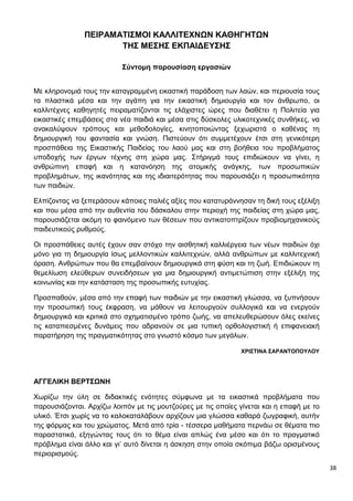 38
ΠΕΙΡΑΜΑΤΙΣΜΟΙ ΚΑΛΛΙΤΕΧΝΩΝ ΚΑΘΗΓΗΤΩΝ
ΤΗΣ ΜΕΣΗΣ ΕΚΠΑΙΔΕΥΣΗΣ
Σύντομη παρουσίαση εργασιών
Με κληρονομιά τους την καταγραμμένη εικαστική παράδοση των λαών, και περιουσία τους
τα πλαστικά μέσα και την αγάπη για την εικαστική δημιουργία και τον άνθρωπο, οι
καλλιτέχνες καθηγητές πειραματίζονται τις ελάχιστες ώρες που διαθέτει η Πολιτεία για
εικαστικές επεμβάσεις στα νέα παιδιά και μέσα στις δύσκολες υλικοτεχνικές συνθήκες, να
ανακαλύψουν τρόπους και μεθοδολογίες, κινητοποιώντας ξεχωριστά ο καθένας τη
δημιουργική του φαντασία και γνώση. Πιστεύουν ότι συμμετέχουν έτσι στη γενικότερη
προσπάθεια της Εικαστικής Παιδείας του λαού μας και στη βοήθεια του προβλήματος
υποδοχής των έργων τέχνης στη χώρα μας. Στήριγμά τους επιδιώκουν να γίνει, η
ανθρώπινη επαφή και η κατανόηση της ατομικής ανάγκης, των προσωπικών
προβλημάτων, της ικανότητας και της ιδιαιτερότητας που παρουσιάζει η προσωπικότητα
των παιδιών.
Ελπίζοντας να ξεπεράσουν κάποιες παλιές αξίες που κατατυράννησαν τη δική τους εξέλιξη
και που μέσα από την αυθεντία του δάσκαλου στην περιοχή της παιδείας στη χώρα μας,
παρουσιάζεται ακόμη το φαινόμενο των θέσεων που αντικατοπτρίζουν προβιομηχανικούς
παιδευτικούς ρυθμούς.
Οι προσπάθειες αυτές έχουν σαν στόχο την αισθητική καλλιέργεια των νέων παιδιών όχι
μόνο για τη δημιουργία ίσως μελλοντικών καλλιτεχνών, αλλά ανθρώπων με καλλιτεχνική
όραση. Ανθρώπων που θα επεμβαίνουν δημιουργικά στη φύση και τη ζωή. Επιδιώκουν τη
θεμελίωση ελεύθερων συνειδήσεων για μια δημιουργική αντιμετώπιση στην εξέλιξη της
κοινωνίας και την κατάσταση της προσωπικής ευτυχίας.
Προσπαθούν, μέσα από την επαφή των παιδιών με την εικαστική γλώσσα, να ξυπνήσουν
την προσωπική τους έκφραση, να μάθουν να λειτουργούν συλλογικά και να ενεργούν
δημιουργικά και κριτικά στο σχηματισμένο τρόπο ζωής, να απελευθερώσουν όλες εκείνες
τις καταπιεσμένες δυνάμεις που αδρανούν σε μια τυπική ορθολογιστική ή επιφανειακή
παρατήρηση της πραγματικότητας στο γνωστό κόσμο των μεγάλων.
ΧΡΙΣΤΙΝΑ ΣΑΡΑΝΤΟΠΟΥΛΟΥ
ΑΓΓΕΛΙΚΗ ΒΕΡΤΣΩΝΗ
Χωρίζω την ύλη σε διδακτικές ενότητες σύμφωνα με τα εικαστικά προβλήματα που
παρουσιάζονται. Αρχίζω λοιπόν με τις μουτζούρες με τις οποίες γίνεται και η επαφή με το
υλικό. Έτσι χωρίς να το καλοκαταλάβουν αρχίζουν μια γλώσσα καθαρά ζωγραφική, αυτήν
της φόρμας και του χρώματος. Μετά από τρία - τέσσερα μαθήματα περνάω σε θέματα πιο
παραστατικά, εξηγώντας τους ότι το θέμα είναι απλώς ένα μέσο και ότι το πραγματικό
πρόβλημα είναι άλλο και γι’ αυτό δίνεται η άσκηση στην οποία σκόπιμα βάζω ορισμένους
περιορισμούς.
 