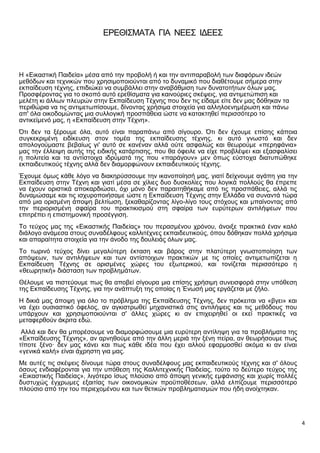 4
ΕΡΕΘΙΣΜΑΤΑ ΓΙΑ ΝΕΕΣ ΙΔΕΕΣ
Η «Εικαστική Παιδεία» μέσα από την προβολή ή και την αντιπαραβολή των διαφόρων ιδεών
μεθόδων και τεχνικών που χρησιμοποιούνται από το δυναμικό που διαθέτουμε σήμερα στην
εκπαίδευση τέχνης, επιδιώκει να συμβάλλει στην αναβάθμιση των δυνατοτήτων όλων μας.
Προσφέροντας για το σκοπό αυτό ερεθίσματα για καινούριες σκέψεις, για αντιμετώπιση και
μελέτη κι άλλων πλευρών στην Εκπαίδευση Τέχνης που δεν τις είδαμε είτε δεν μας δόθηκαν τα
περιθώρια να τις αντιμετωπίσουμε, δίνοντας χρήσιμα στοιχεία για αλληλοενημέρωση και πάνω
απ' όλα οικοδομώντας μια συλλογική προσπάθεια ώστε να κατακτηθεί περισσότερο το
αντικείμενό μας, η «Εκπαίδευση στην Τέχνη».
Ότι δεν τα ξέρουμε όλα, αυτό είναι παραπάνω από σίγουρο. Ότι δεν έχουμε επίσης κάποια
συγκεκριμένη ειδίκευση στον τομέα της εκπαίδευσης τέχνης, κι αυτό γνωστό και δεν
απολογούμαστε βεβαίως γι' αυτό σε κανέναν αλλά ούτε ασφαλώς και θεωρούμε «περηφάνια»
μας την έλλειψη αυτής της ειδικής κατάρτισης, που θα όφειλε να είχε προβλέψει και εξασφαλίσει
η πολιτεία και τα αντίστοιχα ιδρύματά της που «παράγουν» μεν όπως εύστοχα διατυπώθηκε
εκπαιδευτικούς τέχνης αλλά δεν διαμορφώνουν εκπαιδευτικούς τέχνης.
Έχουμε όμως κάθε λόγο να διακηρύσσουμε την ικανοποίησή μας, γιατί δείχνουμε αγάπη για την
Εκπαίδευση στην Τέχνη και γιατί μέσα σε χίλιες δυο δυσκολίες που λογικά πολλούς θα έπρεπε
να έχουν οριστικά αποκαρδιώσει, όχι μόνο δεν παραιτηθήκαμε από τις προσπάθειες, αλλά τις
δυναμώσαμε και τις ισχυροποιήσαμε ώστε η Εκπαίδευση Τέχνης στην Ελλάδα να συναντά τώρα
από μια ορισμένη άποψη βελτίωση, ξεκαθαρίζοντας λίγο-λίγο τους στόχους και μπαίνοντας από
την περιορισμένη σφαίρα του πρακτικισμού στη σφαίρα των ευρύτερων αντιλήψεων που
επιτρέπει η επιστημονική προσέγγιση.
Το τεύχος μας της «Εικαστικής Παιδείας» του περασμένου χρόνου, άνοιξε πρακτικά έναν καλό
διάλογο ανάμεσα στους συναδέλφους καλλιτέχνες εκπαιδευτικούς, όπου δόθηκαν πολλά χρήσιμα
και απαραίτητα στοιχεία για την άνοδο της δουλειάς όλων μας.
Το τωρινό τεύχος δίνει μεγαλύτερη έκταση και βάρος στην πλατύτερη γνωστοποίηση των
απόψεων, των αντιλήψεων και των αντίστοιχων πρακτικών με τις οποίες αντιμετωπίζεται η
Εκπαίδευση Τέχνης σε ορισμένες χώρες του εξωτερικού, και τονίζεται περισσότερο η
«θεωρητική» διάσταση των προβλημάτων.
Θέλουμε να πιστεύουμε πως θα αποβεί σίγουρα μια επίσης χρήσιμη συνεισφορά στην υπόθεση
της Εκπαίδευσης Τέχνης, για την ανάπτυξη της οποίας η Ένωσή μας εργάζεται με ζήλο.
Η δικιά μας άποψη για όλο το πρόβλημα της Εκπαίδευσης Τέχνης, δεν πρόκειται να «βγει» και
να έχει ουσιαστικό όφελος, αν αγκιστρωθεί μηχανιστικά στις αντιλήψεις και τις μεθόδους που
υπάρχουν και χρησιμοποιούνται σ' άλλες χώρες κι αν επιχειρηθεί οι εκεί πρακτικές να
μεταφερθούν άκριτα εδώ.
Αλλά και δεν θα μπορέσουμε να διαμορφώσουμε μια ευρύτερη αντίληψη για τα προβλήματα της
«Εκπαίδευσης Τέχνης», αν αρνηθούμε από την άλλη μεριά την ξένη πείρα, αν θεωρήσουμε πως
τίποτε ξένο· δεν μας κάνει και πως κάθε ιδέα που έχει αλλού εφαρμοσθεί ακόμα κι αν είναι
«γενικά καλή» είναι άχρηστη για μας.
Με αυτές τις σκέψεις δίνουμε τώρα στους συναδέλφους μας εκπαιδευτικούς τέχνης και σ' όλους
όσους ενδιαφέρονται για την υπόθεση της Καλλιτεχνικής Παιδείας, τούτο το δεύτερο τεύχος της
«Εικαστικής Παιδείας», λιγότερο ίσως πλούσιο από άποψη γενικής εμφάνισης και χωρίς πολλές
δυστυχώς έγχρωμες εξαιτίας των οικονομικών προϋποθέσεων, αλλά ελπίζουμε περισσότερο
πλούσιο από την του περιεχομένου και των θετικών προβληματισμών που ήδη ανοίχτηκαν.
 