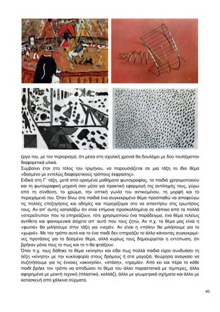 40
έργο του, με τον περιορισμό, ότι μέσα στη σχολική χρονιά θα δουλέψει με δύο τουλάχιστον
διαφορετικά υλικά.
Συμβαίνει έτσι στο τέλος του τριμήνου, να παρουσιάζεται σε μια τάξη το ίδιο θέμα
«δοσμένο με εντελώς διαφορετικούς τρόπους έκφρασης».
Ειδικά στη Γ’ τάξη, μετά από ορισμένα μαθήματα φωτογραφίας, τα παιδιά χρησιμοποιούν
και τη φωτογραφική μηχανή σαν μέσο για πρακτική εφαρμογή της αντίληψής τους, γύρω
από τη σύνθεση, το χρώμα, την οπτική γωνία του αντικειμένου, τη μορφή και το
περιεχόμενό του. Όταν δίνω στα παιδιά ένα συγκεκριμένο θέμα προσπαθώ να αποφεύγω
τις πολλές επεξηγήσεις και οδηγίες και περιορίζομαι στο να απαντήσω στις ερωτήσεις
τους. Αν απ’ αυτές καταλάβω ότι είναι επίμονα προσκολλημένα σε κάποιο από τα πολλά
«στερεότυπα» που τα επηρεάζουν, τότε χρησιμοποιώ ένα παράδειγμα, ένα θέμα τελείως
αντίθετο και φαινομενικά άσχετο απ’ αυτό που τους ζητώ. Αν π.χ. το θέμα μας είναι η
«φωτιά» θα μιλήσουμε στην τάξη για «νερό». Αν είναι η «πόλη» θα μιλήσουμε για το
«χωριό». Με τον τρόπο αυτό και το ένα παιδί δεν επηρεάζει το άλλο κάνοντας συγκεκριμέ-
νες προτάσεις για το δοσμένο θέμα, αλλά κυρίως τους δημιουργείται η εντύπωση, ότι
βρήκαν μόνα τους το πως και το τι θα φτιάξουν.
Όταν π.χ. τους δόθηκε το θέμα «κίνηση» και είδα πως πολλά παιδιά είχαν συνδυάσει τη
λέξη «κίνηση» με την κυκλοφορία στους δρόμους ή στα μαγαζιά, θεώρησα αναγκαίο να
συζητήσουμε για τις έννοιες «ακινησία», «στάση», «ηρεμία». Από κει και πέρα το κάθε
παιδί βρήκε τον τρόπο να αποδώσει το θέμα του άλλο παραστατικά με τέμπερες, άλλα
αφηρημένα με μεικτή τεχνική (πλαστικό, κολλάζ), άλλο με γεωμετρικά σχήματα και άλλο με
κατασκευή από χάλκινα σύρματα.
 