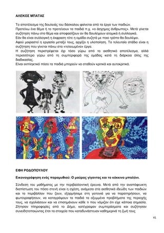 41
ΑΛΕΚΟΣ ΜΠΑΤΑΣ
Το αποτέλεσμα της δουλειάς του δάσκαλου φαίνεται από τα έργα των παιδιών.
Προτείνω ένα θέμα ή το προτείνουν τα παιδιά π.χ. «ο άσχημος άνθρωπος». Μετά γίνεται
συζήτηση πάνω στο θέμα και αποφασίζουν αν θα δουλέψουν ατομικά ή συλλογικά.
Εάν θα είναι συλλογική η έκφραση τότε η ομάδα συζητά με ποιο τρόπο θα δουλέψει.
Αφού μοιραστεί η εργασία μεταξύ τους, αρχίζει η υλοποίηση. Το τελευταίο στάδιο είναι η
συζήτηση που γίνεται πάνω στα «τελειωμένα» έργα.
Η συζήτηση περιστρέφεται όχι τόσο γύρω από το αισθητικό αποτέλεσμα, αλλά
περισσότερο γύρω από τη συμπεριφορά της ομάδας κατά τη διάρκεια όλης της
διαδικασίας.
Είναι εκπληκτικό πόσο τα παιδιά μπορούν να σταθούν κριτικά και αυτοκριτικά.
ΕΦΗ ΡΟΔΟΠΟΥΛΟΥ
Εικονογράφηση ενός παραμυθιού: Ο μαύρος γίγαντας και το κόκκινο μπαλόνι.
Σύνδεση του μαθήματος με την περιβαλλοντική έρευνα. Μετά από την αναπόφευκτη
διαπίστωση του πόσο στενή είναι η σχέση, ανάμεσα στα αισθητικά ιδεώδη των παιδιών
και το περιβάλλον που ζουν, εξορμήσαμε στη γειτονιά για να παρατηρήσουν, να
φωτογραφήσουν, να καταγράψουν τα παιδιά τα οξυμμένα προβλήματα της περιοχής
τους, να σχολιάσουν και να επισημάνουν κάθε τι που νόμιζαν ότι είχε κάποια σημασία.
Ζήτησαν πληροφορίες από το Δήμο, κατέγραψαν συμπεράσματα και συζήτησαν
συνειδητοποιώντας έτσι τα στοιχεία που καταδυνάστευαν καθημερινά τη ζωή τους
 