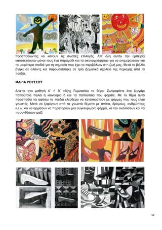 42
προσπαθώντας να κάνουν τις σωστές επιλογές. Απ’ όλη αυτήν την εμπειρία
κατασκεύασαν μόνοι τους ένα παραμύθι και το εικονογράφησαν για να ενημερώσουν και
τα μικρότερα παιδιά για τη σημασία που έχει το περιβάλλον στη ζωή μας. Μετά το βιβλίο
βγήκε σε σλάιντς και παρουσιάστηκε σε τρία Δημοτικά σχολεία της περιοχής από τα
παιδιά.
ΜΑΡΙΑ ΡΟΥΣΣΟΥ
Δίνεται στο μαθητή Α΄ ή Β΄ τάξης Γυμνασίου το θέμα: Ζωγραφίστε ένα ζευγάρι
παπούτσια παλιά ή καινούρια ή και τα παπούτσια που φοράτε. Με το θέμα αυτό
προσπαθώ να αφήσω τα παιδιά ελεύθερα να καταπιαστούν με φόρμες που τους είναι
γνωστές. Μετά να ξεφύγουν από τα γνωστά θέματα με σπίτια, δρόμους, ανθρώπους
κ.τ.λ. και να αρχίσουν να παρατηρούν μια συγκεκριμένη φόρμα, να την αναλύσουν και να
τη συνθέσουν μαζί.
 
