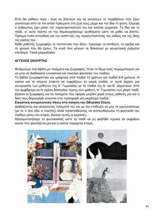 43
Έτσι θα μάθουν σιγά - σιγά να βλέπουν και να αναλύουν το περιβάλλον που ζουν
γενικότερα από τα πιο απλά πράγματα στη ζωή τους μέχρι και την ίδια τη φύση. Σήμερα
ο άνθρωπος έχει χάσει την παρατηρητικότητά του και κινείται μηχανικά. Το ίδιο και το
παιδί, γι’ αυτό πρέπει να του δημιουργήσουμε ερεθίσματα ώστε να μάθει να βλέπει.
Πράγμα πολύ σπουδαίο για την ανάπτυξη της προσωπικότητάς του καθώς και της ίδιας
της κρίσης του.
Κάθε μαθητής ζωγραφίζει τα παπούτσια που θέλει, προσέχει τη σύνθεση, το σχέδιο και
το χρώμα που θα έχουν. Τα κενά που μένουν τα διακοσμεί με γεωμετρικά σχήματα
ελεύθερα. Υλικά μαρκαδόροι.
ΑΓΓΕΛΟΣ ΣΚΟΥΡΤΗΣ
Φτιάχνουμε ένα βιβλίο με ποιήματα και ζωγραφιές; Ήταν το θέμα ενός πειραματισμού για
να μπει σε διαδικασία η εικαστική και ποιητική φαντασία του παιδιού.
Το βιβλίο ζωγραφίστηκε και γράφτηκε από παιδιά 12 χρόνων για παιδιά 6-8 χρόνων. Η
εικόνα και το κείμενο έπρεπε να εκφράζουν τα μικρά παιδιά, γι’ αυτό άρχισε μια
συνεργασία των μαθητών της Α΄ Γυμνασίου με τα παιδιά της Α΄ και Β΄ Δημοτικού. Από
την αμφίδρομη αυτή σχέση δάσκαλου τέχνης συν μαθητή, Α΄ Γυμνασίου συν μικρό παιδί,
βγήκαν οι ζωγραφιές και τα ποιήματα που έφεραν μεγάλη χαρά στους μαθητές μια και η
δική τους δημιουργία γίνονταν έτσι προσφορά για μικρότερα παιδιά.
Εικαστική αντιμετώπιση πάνω στη ποίηση του Οδυσσέα Ελύτη.
Διαβάζοντας και ακούγοντας ποιήματά του και με την επιδίωξη να μην τα ερμηνεύσουμε
(με το τι λέει εδώ ο ποιητής) αλλά προσπαθώντας να απελευθερώσω τη φαντασία του
παιδιού μέσω του στίχου, βγήκαν αυτές οι εργασίες.
Χρησιμοποιήσαμε το φωτοκολλάζ ώστε το παιδί να μη φοβηθεί τεχνικά να εκφράσει
εκείνο που φαντάζεται μια και η εικόνα παρέχεται έτοιμη.
 