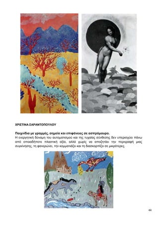 44
ΧΡΙΣΤΙΝΑ ΣΑΡΑΝΤΟΠΟΥΛΟΥ
Παιχνίδια με γραμμές, σημεία και επιφάνειες σε ασπρόμαυρο.
Η ενεργητική δύναμη του αυτοματισμού και της τυχαίας σύνθεσης δεν υπερισχύει πάνω
από οποιαδήποτε πλαστική αξία, αλλά χωρίς να αποζητάει την περιγραφή μιας
συγκίνησης, τη φανερώνει, την κομματιάζει και τη διασκορπίζει σε μικρότερες.
 