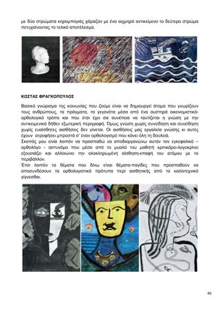 46
με δύο στρώματα κηρομπογιάς χάραζαν με ένα αιχμηρό αντικείμενο το δεύτερο στρώμα
πετυχαίνοντας το τελικό αποτέλεσμα.
ΚΩΣΤΑΣ ΦΡΑΓΚΟΠΟΥΛΟΣ
Βασικό γνώρισμα της κοινωνίας που ζούμε είναι να δημιουργεί άτομα που γνωρίζουν
τους ανθρώπους, τα πράγματα, τα γεγονότα μέσα από ένα αυστηρά οικονομιστικό-
ορθολογικό τρόπο και που έτσι έχει σα συνέπεια να ταυτίζεται η γνώση με την
αντικειμενικά δήθεν εξωτερική περιγραφή. Όμως γνώση χωρίς συνείδηση και συνείδηση
χωρίς ευαίσθητες αισθήσεις δεν γίνεται. Οι αισθήσεις μας εργαλεία γνώσης κι αυτές
έχουν ατροφήσει μπροστά σ’ έναν ορθολογισμό που κάνει όλη τη δουλειά.
Σκοπός μου είναι λοιπόν να προσπαθώ να αποδιοργανώνω αυτόν τον εγκεφαλικό –
ορθολόγο - αστυνόμο που μέσα από το μυαλό του μαθητή κριτικάρει-λογοκρίνει
εξουσιάζει και αλλοιώνει την ολοκληρωμένη αίσθηση-επαφή του ατόμου με το
περιβάλλον.
Έτσι λοιπόν τα θέματα που δίνω είναι θέματα-παγίδες που προσπαθούν να
αποσυνδέσουν τα ορθολογιστικά πρότυπα περί αισθητικής από το καλλιτεχνικό
γίγνεσθαι.
 