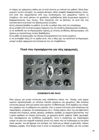 48
το πάχος του γράμματος καθώς και τα κενά γίνονται με επιλογή του μαθητή. Άλλοι δημι-
ουργούν έντονα κοντράστ του μαύρου-άσπρου, άλλοι ελαφρές διαφοροποιήσεις τόνων.
Στα κενά που σχηματίζονται από τους συνδυασμούς των γραμμάτων πρέπει να
επέμβουν, εάν αυτοί κρίνουν ότι χρειάζεται, σχεδιάζοντας άλλα γεωμετρικά σχήματα ή
διαφοροποιώντας τους τόνους. Έτσι ασκούνται στο να βλέπουν τα κενά σαν ένα
αναπόσπαστο συστατικό του διακοσμητικού συνόλου.
Αυτή η άσκηση βοηθάει το μαθητή: α) να δει το ρυθμό πίσω από την επανάληψη
β) να μεταβεί από τα απλά γνώριμα σχήματα στις πιο σύνθετες διακοσμητικές συνθέσεις
γ) να αισθανθεί και να δημιουργήσει σχέσεις με έντονες αντιθέσεις (άσπρο-μαύρο), είτε
σχέσεις με περισσότερες τονικές διαβαθμίσεις
δ) να μάθει να αναγνωρίζει την ισότιμη λειτουργικότητα των κενών-γεμάτων
ε) να αντιληφθεί τέλος ότι το σχέδιο αυτό, που ο ίδιος έχει την ικανότητα να δημιουργεί,
μπορεί να βρει εφαρμογή στα αντικείμενα που τον περιβάλλουν.
Υλικά που προσφέρονται για νέες εφαρμογές
ΚΟΣΜΗΜΑΤΑ ΜΕ ΠΗΛΟ
Όλοι έχουμε μια γενική εντύπωση ενός ολάνθιστου κήπου την Άνοιξη, ενός αγρού
γεμάτου αγριολούλουδα, με πλούσια ποικιλία σχημάτων και χρωμάτων. Μια ανάλογη
εντύπωση έχουμε από μια εικόνα ενός κάμπου το Φθινόπωρο. Αυτή ακριβώς την εποχή,
που αρχίζουν και τα μαθήματα στα σχολεία, όταν η γενική εντύπωση γίνει αναζήτηση και
παρατήρηση, μπορούμε να ανακαλύψουμε ότι η Άνοιξη αφήνει πίσω της μια αφάνταστη
ποικιλία από σπόρους, φύλλα, φλοιούς, κλαδάκια, αγκάθια, με σχήματα φανταστικά, που
η φύση σχεδίασε σε στιγμές έμπνευσης, με χρώματα ζεστά, καφετιά, λαδιά, χρυσαφιά,
που προσφέρονται για συνθέσεις ζωγραφικές. Αυτή η αναζήτηση και παρατήρηση
μπορεί να γίνει ένα παιχνίδι συλλογής αυτού του υλικού που σε συνδυασμό με ένα άλλο
υλικό, φυσικό που θα βρούμε στο εμπόριο, τον πηλό και με οδηγό τη φαντασία, παίρνει
διάφορες μορφές. Ένα δείγμα είναι κι αυτά τα κοσμήματα στο τετράδιο, και που μπορεί
 