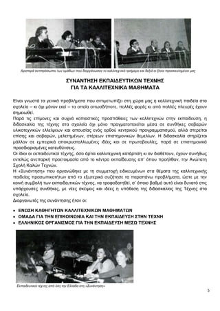 5
Αριστερά αντιπρόσωποι των ομάδων που διοργάνωσαν το καλλιτεχνικό τριήμερο και δεξιά οι ξένοι προσκεκλημένοι μας
ΣΥΝΑΝΤΗΣΗ ΕΚΠΑΙΔΕΥΤΙΚΩΝ ΤΕΧΝΗΣ
ΓΙΑ ΤΑ ΚΑΛΛΙΤΕΧΝΙΚΑ ΜΑΘΗΜΑΤΑ
Είναι γνωστά τα γενικά προβλήματα που αντιμετωπίζει στη χώρα μας η καλλιτεχνική παιδεία στα
σχολεία – κι όχι μόνον εκεί – τα οποία οπωσδήποτε, πολλές φορές κι από πολλές πλευρές έχουν
σημειωθεί.
Παρά τις επίμονες και συχνά κοπιαστικές προσπάθειες των καλλιτεχνών στην εκπαίδευση, η
διδασκαλία της τέχνης στα σχολεία όχι μόνο πραγματοποιείται μέσα σε συνθήκες σοβαρών
υλικοτεχνικών ελλείψεων και απουσίας ενός ορθού κεντρικού προγραμματισμού, αλλά στερείται
επίσης και σοβαρών, μελετημένων, στέρεων επιστημονικών θεμελίων. Η διδασκαλία στηρίζεται
μάλλον σε εμπειρικά αποκρυσταλλωμένες ιδέες και σε πρωτοβουλίες, παρά σε επιστημονικά
προσδιορισμένες κατευθύνσεις.
Οι ίδιοι οι εκπαιδευτικοί τέχνης, όσο άρτια καλλιτεχνική κατάρτιση κι αν διαθέτουν, έχουν συνήθως
εντελώς ανεπαρκή προετοιμασία από το κέντρο εκπαίδευσης απ’ όπου προήλθαν, την Ανώτατη
Σχολή Καλών Τεχνών.
Η «Συνάντηση» που οργανώθηκε με τη συμμετοχή ειδικευμένων στα θέματα της καλλιτεχνικής
παιδείας προσωπικοτήτων από το εξωτερικό συζήτησε τα παραπάνω προβλήματα, ώστε με την
κοινή συμβολή των εκπαιδευτικών τέχνης, να τροφοδοτηθεί, σ’ όποιο βαθμό αυτό είναι δυνατό στις
υπάρχουσες συνθήκες, με νέες σκέψεις και ιδέες η υπόθεση της διδασκαλίας της Τέχνης στα
σχολεία.
Διοργανωτές της συνάντησης ήταν οι:
 ΕΝΩΣΗ ΚΑΘΗΓΗΤΩΝ ΚΑΛΛΙΤΕΧΝΙΚΩΝ ΜΑΘΗΜΑΤΩΝ
 ΟΜΑΔΑ ΓΙΑ ΤΗΝ ΕΠΙΚΟΙΝΩΝΙΑ ΚΑΙ ΤΗΝ ΕΚΠΑΙΔΕΥΣΗ ΣΤΗΝ ΤΕΧΝΗ
 ΕΛΛΗΝΙΚΟΣ ΟΡΓΑΝΙΣΜΟΣ ΓΙΑ ΤΗΝ ΕΚΠΑΙΔΕΥΣΗ ΜΕΣΩ ΤΕΧΝΗΣ
Εκπαιδευτικοί τέχνης από όλη την Ελλάδα στη «Συνάντηση»
 