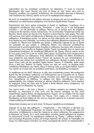 51
προϋποθέτει και την κατάλληλη εκπαίδευση του δάσκαλου. Γι’ αυτό το τελευταίο
βρισκόμαστε εδώ τώρα. Σκοπός μας είναι να δούμε με ποιο τρόπο κάτω από τις
σημερινές συνθήκες της σχολικής εκπαίδευσης, θα ανταποκριθεί καλύτερα ο δάσκαλος
στην αποστολή του. Πάντως πρέπει να πω ότι τα περιθώρια είναι ελάχιστα.
Με αυτή την επιφύλαξη θα σας εκθέσω σύντομα τις σκέψεις μου για την εκπαίδευση των
καθηγητών του καλλιτεχνικού μαθήματος στην Ανώτατη Σχολή Καλών Τεχνών.
Περισσότερο από πέντε χρόνια απασχολεί τη Σχολή το πρόβλημα. Γνωρίζουμε ότι η
παρεχόμενη εκπαίδευση είναι ατελής. Ελπίζουμε — τώρα πια με το νέο πρόγραμμα
σπουδών — ότι θα βελτιωθεί το μάθημα. Πάντως για το ζήτημα αυτό θα εκφράσω
απόψεις και θα προτείνω λύσεις προσωπικές. Για να αποκτήσω πληρέστερη εικόνα του
θέματος πέρυσι έκανα μια έρευνα στην Ευρώπη επισκεπτόμενος τρεις χώρες. Εκεί είδα
από κοντά με ποιο τρόπο εκπαιδεύονται οι δάσκαλοι και οι καθηγητές των καλλιτεχνικών
μαθημάτων. Επισκέφτηκα μεταξύ των άλλων και δύο ειδικευμένες για το σκοπό Σχολές
στην Αγγλία και στην Ολλανδία, των οποίων δύο καθηγητές βρίσκονται ανάμεσα μας. Για
τη Σχολή του Tilburk στην Ολλανδία μας μίλησε ο καθηγητής Ligtuoet και για τη Σχολή
του Leicester θα μας μιλήσει ο καθηγητής Allison. Στο τελευταίο εκπαιδεύονται
αποκλειστικά σε μεταπτυχιακό κύκλο σπουδών οι καθηγητές που έχουν ήδη τελειώσει τις
προπτυχιακές τους σπουδές σε διάφορες Σχολές Τέχνης της Αγγλίας. Ενώ το πρώτο έχει
αποκλειστικό αντικείμενο την εκπαίδευση Καθηγητών της Τέχνης. Πάντως πρέπει να πω
ότι στις χώρες αυτές όπως και σε πολλές άλλες χώρες της Ευρώπης είναι υποχρεωτική η
ειδική εκπαίδευση των καθηγητών. Είναι αδιανόητο να διδάξει στη Μέση Εκπαίδευση
ένας απόφοιτος μιας Σχολής Καλών Τεχνών και ομολογώ ότι μου αποκαλύφτηκε η
εκπαιδευτική μας γύμνια στην εκπαίδευση των καθηγητών. Φυσικά οι χώρες αυτές δεν
έχουν όπως εμείς μια και μοναδική Σχολή Καλών Τεχνών. Η Ολλανδία, χώρα μικρή
όπως η δική μας, διαθέτει 18 Σχολές Τέχνης και τρεις απ’ αυτές, αν θυμάμαι καλά,
εκπαιδεύουν δασκάλους της Τέχνης. Όμως τι κάνουμε εμείς με μια σχολή Καλών Τεχνών
που πρέπει να τα κάνει όλα, να εκπαιδεύει καλλιτέχνες, και δασκάλους ταυτόχρονα;
Το πρόβλημα για την ΑΣΚΤ τίθεται με τις εξής τρεις εναλλακτικές λύσεις: Μια ανεξάρτητη
Σχολή που θα εκπαιδεύει καθηγητές των καλλιτεχνικών για τα Γυμνάσια και τα Λύκεια.
Δεύτερο, καθιέρωση μεταπτυχιακού κύκλου σπουδών στην ΑΣΚΤ για τους καλλιτέχνες
που προορίζονται να διδάξουν το μάθημα στη Μέση Εκπαίδευση. Και τρίτο,
μικρομεταβολές στο υπάρχον σύστημα με κάποια πρόσθετα μαθήματα. Τούτο σημαίνει
να παρέχεται όπως και τώρα από τη Σχολή η διπλή ιδιότητα στους αποφοίτους: του
καλλιτέχνη και του δάσκαλου της Τέχνης.
Την πρώτη λύση — θα ήταν η ιδανική — τη βρίσκω ανέφικτη για πολλούς λόγους.
Φαντάζει ως πολυτέλεια σ’ έναν τόπο που θα έπρεπε καταρχήν να έχει πολύ
περισσότερες Σχολές Καλών και Εφαρμοσμένων Τεχνών, για να υπάρξει έτσι και σειρά
για μια ειδικευμένη στη διδασκαλία της Τέχνης. Ούτε νομίζω ότι η πολιτεία είναι
διατεθειμένη να δώσει βάρος σε κάτι που ως τώρα δεν φαίνεται να το θεωρεί πρωτεύον
στοιχείο μάθησης και καλλιέργειας.
Προσωπικά αποκλείω και τη τρίτη λύση. Τη θεωρώ παροδική και ατελέσφορη.
Ξέρουμε ότι με δύο τρία μαθήματα — υποχρεωτικά — που παίρνουν οι φοιτητές της
Α.Σ.Κ.Τ., την Παιδαγωγική Ψυχολογία, την Ιστορία Τέχνης, και τη Ρυθμολογία, που στο
κάτω-κάτω τα διδάσκονται κι όσοι δεν πρόκειται να γίνουν καθηγητές, δεν μορφώνονται
οι δάσκαλοι της Τέχνης. Αν σ’ αυτά προστεθούν επιπλέον μερικά μαθήματα δε σημαίνει
ότι καλύπτονται τα κενά. Για παράδειγμα η Διδακτική της Τέχνης — μάθημα σύνθετο —
γιατί εμπεριέχει θεωρητικές γνώσεις και συνεχή πρακτική, δεν μπορεί να περιληφθεί στο
σώμα των καλλιτεχνικών σπουδών τις οποίες ταυτόχρονα θα πρέπει να παρακολουθεί ο
 