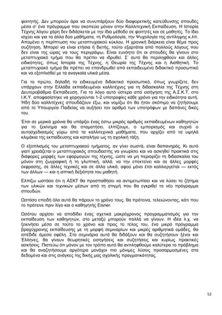 52
φοιτητής. Δεν μπορούν άρα να συνυπάρξουν δύο διαφορετικής κατεύθυνσης σπουδές
μέσα σ’ ένα πρόγραμμα που σκοπεύει μόνον στην Καλλιτεχνική Εκπαίδευση. Η Ιστορία
Τέχνης λόγου χάρη δεν διδάσκεται με την ίδια μέθοδο σε φοιτητές και σε μαθητές. Το ίδιο
ισχύει και για τα άλλα δύο μαθήματα, τη Ρυθμολογία, την Ψυχολογία της αντίληψης κ.λπ.
Απομένει η περίπτωση του μεταπτυχιακού κύκλου. Η χρονική διάρκεια είναι θέμα προς
συζήτηση. Μπορεί να είναι ετήσια ή διετής, τούτο εξαρτάται από πολλούς λόγους που
δεν είναι της ώρας να τους περιγράψω. Είναι ευνόητο ότι οι σπουδές θα γίνουν στο
μεταπτυχιακό τμήμα που θα πρέπει να ιδρυθεί. Σ’ αυτό θα περιληφθούν και άλλες
ειδικότητες, όπως Ιστορία της Τέχνης, η Θεωρία της Τέχνης και η Αισθητική. Το
μεταπτυχιακό τμήμα θα πρέπει να επανδρωθεί από εκπαιδευμένο διδακτικό προσωπικό
και να εξοπλισθεί με τα αναγκαία υλικά μέσα.
Για το πρώτο, δηλαδή το ειδικευμένο διδακτικό προσωπικό, όπως γνωρίζετε, δεν
υπάρχουν στην Ελλάδα εκπαιδευμένοι καλλιτέχνες για τη διδασκαλία της Τέχνης στη
Δευτεροβάθμια Εκπαίδευση. Για το λόγο αυτό ύστερα από εισήγηση της Α.Σ.Κ.Τ. στο
Ι.Κ.Υ. αποφασίστηκε να χορηγούνται 1-2 υποτροφίες κάθε χρόνο για την ειδικότητα αυτή.
Ήδη δύο καλλιτέχνες σπουδάζουν έξω, και νομίζω ότι θα ήταν σκόπιμο να ζητήσουμε
από το Υπουργείο Παιδείας να αυξήσει τον αριθμό των υποτρόφων με δαπάνες δικές
του.
Έτσι σε μερικά χρόνια θα υπάρξει ένας έστω μικρός αριθμός εκπαιδευμένων καθηγητών
για το ξεκίνημα και θα σταματήσει, ελπίζουμε, ο εμπειρισμός και συχνά ο
αυτοσχεδιασμός γύρω από τα καλλιτεχνικά μαθήματα, που αρχίζει από τα υψηλά
κλιμάκια της εκπαίδευσης και καταλήγει ως τη σχολική τάξη.
Ο εξοπλισμός του μεταπτυχιακού τμήματος, αν γίνει σωστά, είναι δαπανηρός. Κι αυτό
γιατί χρειάζεται ο μεταπτυχιακός σπουδαστής να γνωρίσει και να ασκηθεί πρακτικά στις
διάφορες μορφές των εφαρμογών της τέχνης, ώστε να μη περιορίζει τη διδασκαλία του
μόνον στη ζωγραφική ή τη γλυπτική, αλλά. να την επεκτείνει και σε άλλες μορφές
έκφρασης, σε άλλες τεχνικές και σε άλλα υλικά, αφού μόνο έτσι καλλιεργείται — εκτός
των άλλων — και η απτική δεξιότητα του μαθητή.
Ελπίζω ωστόσο ότι η ΑΣΚΤ θα προσπαθήσει να αντιμετωπίσει και να λύσει το ζήτημα
των υλικών και τεχνικών μέσων από τη στιγμή που θα εγκριθεί το νέο πρόγραμμα
σπουδών.
Ωστόσο επειδή όλα αυτά θα πάρουν το χρόνο τους, θα πρότεινα, τελειώνοντας, κάτι που
το πρότεινε πριν λίγο και ο καθηγητής Eisner.
Ωσότου αρχίσει να αποδίδει ένας σχετικά μακρόχρονος προγραμματισμός για την
εκπαίδευση των καθηγητών, στο μεταξύ μπορούν πολλά να γίνουν. Η ιδέα λ.χ. να
ξεκινήσει μέσα σε τούτο το χρόνο και προς το τέλος του, ένα μικρό πρόγραμμα
βραχύχρονης εκπαίδευσης με τη μορφή σεμιναρίων και μικρές αριθμητικά ομάδες, θα
απέδιδε άμεσα οφέλη. Στα σεμινάρια αυτά θα διδάξουν και θα συζητήσουν ξένοι και
Έλληνες, θα γίνουν θεωρητικές εισηγήσεις και συζητήσεις και κυρίως πρακτικές
ασκήσεις. Πιστεύω ότι μόνον με τον τρόπο αυτό θα αντιληφθούμε καλύτερα το πρόβλημα
και θα αναζητήσουμε αργότερα μονάχοι πιο μόνιμες λύσεις προσαρμοσμένες στα
δεδομένα και στις ανάγκες της δικής μας σχολικής πραγματικότητας.
 