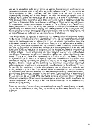 55
μας με τη μονομέρεια ενός εκτός τόπου και χρόνου θεωρητικισμού, υιοθετώντας και
εφαρμόζοντας άκριτα τυχόν γενικές ιδέες για την Εκπαίδευση στην Τέχνη, που μπορεί να
έχουν εφαρμογή σε άλλες συνθήκες αλλά θα τυχαίνει ίσως να είναι έξω από τις
συγκεκριμένες ανάγκες και το εδώ «κλίμα». Θέλουμε να ανοίξουμε δρόμο ώστε να
λύσουμε προβλήματα, και πιστεύουμε ότι θα συμβάλλει σ’ αυτό η «Συνάντησή» μας.
Αλλά ξέρουμε επίσης πως τελικά μόνο όταν κατανοηθεί σωστά ο προβληματισμός που
ανοίχθηκε κι όταν μελετηθούν πιο επίμονα στο μέλλον απ’ όλους μας τα σχετικά θέματα,
θα μπορέσουμε να οριστικοποιήσουμε απαντήσεις. Τα προβλήματα της Εκπαίδευσης
Τέχνης θα μπουν στο δρόμο της λύσης τους, μόνο με τη συλλογική δουλειά και τις κοινές
προσπάθειες των εκπαιδευτικών τέχνης, την αλληλοβοήθεια και τη συνεργασία τους.
Τώρα εμείς σημειώνουμε απλώς μερικά ερωτήματα γύρω από αυτά τα προβλήματα, για
να προκαλέσουμε μια συζήτηση, για να υποκινήσουμε ένα διάλογο.
Ποιο στόχο πρέπει να προωθεί η διδασκαλία των Καλλιτεχνικών στα Γυμνάσια-Λύκεια;
Να δώσει μια «γενική εικόνα» στους μαθητές περί Τέχνης και να υποβοηθήσει την επαφή
τους με τα προβλήματα και τον κόσμο της τέχνης; Να ωθήσει τους μαθητές προς την
καλλιτεχνική ενασχόληση και να αξιοποιήσει τα ιδιαίτερα τυχόν ενδιαφέροντα και κλίσεις
τους; Να τους προσφέρει τη δυνατότητα της συναισθηματικής εκτόνωσης λειτουργώντας
σαν ένα «ψυχαγωγικό» διάλειμμα από το άγχος των άλλων μαθημάτων; Κάτι από όλα
αυτά ή όλα αυτά μαζί παρμένα και ίσως και άλλα; Και πώς εξυπηρετείται ο ένας και πώς
ο άλλος στόχος —ποιες μεθοδεύσεις και ποια πραχτική φέρνουν στο επιδιωκόμενο
αποτέλεσμα; Το κριτήριο του «λίγο απ’ όλα» (λίγο σχέδιο, λίγο χρώμα, λίγο θεωρία, λίγο
Ιστορία Τέχνης κ.λπ.) διευκολύνει την επαφή του μαθητή με το χώρο της Τέχνης; Πρέπει
να εξακολουθούμε να θέτουμε σε πρώτη μοίρα σαν αποφασιστικό παράγοντα στην
Εκπαίδευση Τέχνης την παραγωγή μαθητικών έργων; Αν μια τάξη παρουσιάζει «καλή
δουλειά», δηλαδή «καλή» με την αντίληψη των εικαστικών καλλιτεχνών παραγωγή
μαθητικών έργων, σημαίνει αυτό υποχρεωτικά «καλή δουλειά στην Εκπαίδευση Τέχνης»;
Αν μια τάξη έχει υψηλότερο επίπεδο πληροφόρησης για την τέχνη και οι μαθητές αντί
κυρίως να δημιουργούν οι ίδιοι έργα, εκπαιδεύονται περισσότερο στο να «βλέπουν» και
να μαθαίνουν μέσα από την ανάλυση των πλαστικών αρετών ενός έργου (από σλάιντς,
φωτογραφίες, ρεπροντιξιόν, εκθέσεις κ.λπ.) αυτό είναι λιγότερο χρήσιμο ή περισσότερο;
Σ’ όλα αυτά και σε μια σειρά άλλα ερωτήματα συναφή, υπάρχουν πιθανόν τέτοιες ή
αλλιώτικες απαντήσεις. Όπως ήδη υπογραμμίσαμε οι απαντήσεις αυτές στηρίζονται σε
μια αποσπασματική εικόνα και όχι σ’ ένα συνολικό απολογισμό, σε μια γενίκευση της
ντόπιας και ξένης πείρας.
Απαιτείται μια τολμηρή αντιμετώπιση των προβλημάτων, που θα ανανεώσει τις πρακτικές
μας και θα τροφοδοτήσει με νέες ιδέες την υπόθεση της Εικαστικής Εκπαίδευσης στη
χώρα μας.
 