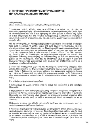 56
ΟΙ ΣΥΓΧΡΟΝΟΙ ΠΡΟΒΛΗΜΑΤΙΣΜΟΙ ΤΟΥ ΜΑΘΗΜΑΤΟΣ
ΤΩΝ ΚΑΛΛΙΤΕΧΝΙΚΩΝ ΣΤΟ ΓΥΜΝΑΣΙΟ
Τάσος Μουζάκης
Ειδικός σύμβουλος Καλλιτεχνικών Μαθημάτων Μέσης Εκπαίδευσης
Ο εκρηκτικός ρυθμός εξέλιξης που ακολουθήθηκε στον αιώνα μας, σε όλες τις
ανθρώπινες δραστηριότητες είχε σαν συνέπεια να δημιουργηθούν νέες αξίες στην τέχνη
και τα παιδαγωγικά που είναι οι δύο αφετηρίες απ’ όπου ξεκινάει η δουλειά μας, εξίσου
και οι δύο απαραίτητες. Και από τους δύο αυτούς χώρους μελετήθηκε και εκτιμήθηκε η
καλλιτεχνική-εικαστική απασχόληση του παιδιού, για την ψυχοπνευματική και αισθητική
του ανάπτυξη.
Από το 1950 περίπου, σε πολλές χώρες άρχισε να γενικεύεται ένα ιδιαίτερο ενδιαφέρον
προς αυτό το μάθημα. Οι μελέτες γύρω από αυτό άρχισαν να πληθαίνουν και ήταν
μελέτες ψυχοπαιδαγωγών, θεωρητικών της Τέχνης και καλλιτεχνών. Δημιουργήθηκαν για
εξυπηρέτηση των καθηγητών του μαθήματος ειδικά κέντρα που τους παρέχουν κάθε
είδους πληροφόρηση ή βιβλιογραφία που αφορά αυτό το μάθημα. Στην άλλη αφετηρία
της δουλειάς μας τα παιδαγωγικά, οι ψυχοπαιδαγωγοί σήμερα στο σύνολό τους
προωθούν μεθόδους αντιαυταρχικές και παιδοκεντρικές για όλη την εκπαίδευση και
φυσικά και την καλλιτεχνική. Γιατί δεν τις επιβάλλουν μόνο οι καιροί ή γιατί έτσι
δημιουργούνται υγιέστερα ψυχικά άτομα κ.λπ. αλλά και γιατί αποδείχτηκε ότι είναι και οι
πιο γόνιμες εκπαιδευτικές μέθοδοι.
Σ’ αυτόν τον παιδαγωγικό χώρο για την Καλλιτεχνική Εκπαίδευση υπάρχουν τρεις
μέθοδοι. Η πρώτη είναι της δημιουργικής απασχόλησης που χρησιμοποιείται κυρίως στη
μικρή ηλικία. Η δεύτερη της ερευνητικής μάθησης που εφαρμόζεται κυρίως στα Λύκεια,
και η τρίτη του δημιουργικού παιχνιδιού. Για το εικαστικό παιχνίδι επειδή βρίσκεται στο
χώρο που εργαζόμαστε περισσότερο, θα περιγράψω αναλυτικότερα τις βασικές τους
αρχές.
Στη μέθοδο του δημιουργικού παιχνιδιού:
1. Επιδιώκουμε τη γνώση αντίθετα από το δρόμο που ακολουθεί η από καθέδρας
διδασκαλία.
2. Δεχόμαστε ότι η ειδική αίσθηση του χρώματος, του φωτός του χώρου, του σχεδίου των
αναλογιών και λοιπών χαρακτηριστικών της τέχνης είναι έμφυτα στα παιδιά, γι’ αυτό κάθε
διδασκαλία τους στο Γυμνάσιο μόνο σύγχυση και αποπροσανατολισμό μπορεί να φέρει
εφόσον μάλιστα και όλα αυτά το παιδί τα χρησιμοποιεί, όπως του χρειάζονται, για να
εκφραστεί.
3.Σεβόμαστε απόλυτα την εξέλιξη της οπτικής αντίληψης και τη δεχόμαστε σαν την
κυριότερη εκφραστική ρίζα του ανθρώπου.
4. Αφήνουμε περιθώρια για να δημιουργηθεί μια απεριόριστη οπτική επικοινωνία δίχως
να επιμένουμε σε ορισμένες τεχνικές, εάν δεν ενθουσιάζουν τους μαθητές μας. Το παιδί
και ο έφηβος χρησιμοποιεί την τέχνη για να υλοποιήσει έννοιες, για να εκτονωθεί ψυχικά
και να έρθει σε επικοινωνία με το περιβάλλον του εκφράζοντας έντονα τις απόψεις του.
Γι’ αυτό καλλιεργείται, προβληματίζεται έντονα και εκτονώνεται ψυχικά μέσα από την
Τέχνη.
 