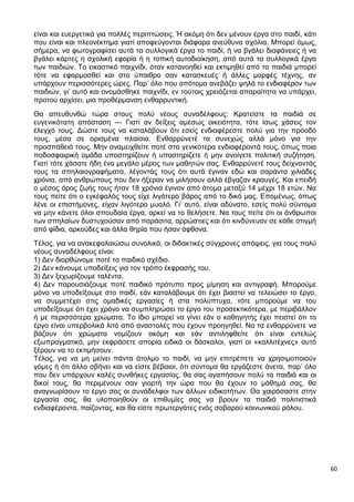 60
είναι και ευεργετικά για πολλές περιπτώσεις. Ή ακόμη ότι δεν μένουν έργα στο παιδί, κάτι
που είναι και πλεονέκτημα γιατί αποφεύγονται διάφορα ανεύθυνα σχόλια. Μπορεί όμως,
σήμερα, να φωτογραφίσει αυτά τα συλλογικά έργα το παιδί, ή να βγάλει διαφάνειες ή να
βγάλει κάρτες η σχολική εφορία ή η τοπική αυτοδιοίκηση, από αυτά τα συλλογικά έργα
των παιδιών. Το εικαστικό παιχνίδι, όταν κατανοηθεί και εκτιμηθεί από τα παιδιά μπορεί
τότε να εφαρμοσθεί και στο ύπαιθρο σαν κατασκευές ή άλλες μορφές τέχνης, αν
υπάρχουν περισσότερες ώρες. Παρ’ όλο που απότομα ανεβάζει ψηλά το ενδιαφέρον των
παιδιών, γι’ αυτό και ονομάσθηκε παιχνίδι, εν τούτοις χρειάζεται απαραίτητα να υπάρχει,
προτού αρχίσει, μια προθέρμανση ενθαρρυντική.
Θα απευθυνθώ τώρα στους πολύ νέους συναδέλφους: Κρατείστε τα παιδιά σε
ευγενικότατη απόσταση — Γιατί αν δείξεις αμέσως οικειότητα, τότε ίσως χάσεις τον
έλεγχό τους. Δώστε τους να καταλάβουν ότι εσείς ενδιαφέρεστε πολύ για την πρόοδό
τους, μέσα σε ορισμένα πλαίσια. Ενθαρρύνετέ τα συνεχώς αλλά μόνο για την
προσπάθειά τους. Μην αναμειχθείτε ποτέ στα γενικότερα ενδιαφέροντά τους, όπως ποια
ποδοσφαιρική ομάδα υποστηρίζουν ή υποστηρίζετε ή μην ανοίγετε πολιτική συζήτηση.
Γιατί τότε χάσατε ήδη ένα μεγάλο μέρος των μαθητών σας. Ενθαρρύνετέ τους δείχνοντάς
τους τα σπηλαιογραφήματα, λέγοντάς τους ότι αυτά έγιναν εδώ και σαράντα χιλιάδες
χρόνια, από ανθρώπους που δεν ήξεραν να μιλήσουν αλλά έβγαζαν κραυγές. Και επειδή
ο μέσος όρος ζωής τους ήταν 18 χρόνια έγιναν από άτομα μεταξύ 14 μέχρι 18 ετών. Να
τους πείτε ότι ο εγκέφαλός τους είχε λιγότερο βάρος από το δικό μας. Επομένως, όπως
λένε οι επιστήμονες, είχαν λιγότερο μυαλό. Γι’ αυτό, είναι αδύνατο, εσείς πολύ σύντομα
να μην κάνετε όλοι σπουδαία έργα, αρκεί να το θελήσετε. Να τους πείτε ότι οι άνθρωποι
των σπηλαίων δυστυχούσαν από παράσιτα, αρρώστιες και ότι κινδύνευαν σε κάθε στιγμή
από φίδια, αρκούδες και άλλα θηρία που ήσαν άφθονα.
Τέλος, για να ανακεφαλαιώσω συνολικά, οι διδακτικές σύγχρονες απόψεις, για τους πολύ
νέους συναδέλφους είναι:
1) Δεν διορθώνομε ποτέ το παιδικό σχέδιο.
2) Δεν κάνουμε υποδείξεις για τον τρόπο έκφρασής του.
3) Δεν ξεχωρίζουμε ταλέντα.
4) Δεν παρουσιάζουμε ποτέ παιδικό πρότυπο προς μίμηση και αντιγραφή. Μπορούμε
μόνο να υποδείξουμε στο παιδί, εάν καταλάβουμε ότι έχει βιαστεί να τελειώσει το έργο,
να συμμετέχει στις ομαδικές εργασίες ή στα πολύπτυχα, τότε μπορούμε να του
υποδείξουμε ότι έχει χρόνο να συμπληρώσει το έργο του προσεκτικότερα, με περιβάλλον
ή με περισσότερα χρώματα. Το ίδιο μπορεί να γίνει εάν ο καθηγητής έχει πειστεί ότι το
έργο είναι υπερβολικά λιτό από αναστολές που έχουν προηγηθεί. Να τα ενθαρρύνετε να
βάζουν ότι χρώματα νομίζουν ακόμη και εάν αντιληφθείτε ότι είναι εντελώς
εξωπραγματικό, μην εκφράσετε απορία ειδικά οι δάσκαλοι, γιατί οι «καλλιτέχνες» αυτό
ξέρουν να το εκτιμήσουν.
Τέλος, για να μη μείνει πάντα άτολμο το παιδί, να μην επιτρέπετε να χρησιμοποιούν
γόμες ή ότι άλλο σβήνει και να είστε βέβαιοι, ότι σύντομα θα εργάζεστε άνετα, παρ’ όλο
που δεν υπάρχουν καλές συνθήκες εργασίας, θα σας αγαπήσουν πολύ τα παιδιά και οι
δικοί τους, θα περιμένουν σαν γιορτή την ώρα που θα έχουν το μάθημά σας, θα
αναγνωρίσουν το έργο σας οι συνάδελφοι των άλλων ειδικοτήτων. Θα χαιρόσαστε στην
εργασία σας, θα υλοποιηθούν οι επιθυμίες σας να βρουν τα παιδιά πολιτιστικά
ενδιαφέροντα, παίζοντας, και θα είστε πρωτεργάτες ενός σοβαρού κοινωνικού ρόλου.
 