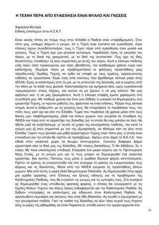 61
Η ΤΕΧΝΗ ΠΕΡΑ ΑΠΟ ΕΥΑΙΣΘΗΣΙΑ ΕΙΝΑΙ ΜΥΑΛΟ ΚΑΙ ΓΝΩΣΕΙΣ
Χαρίκλεια Μυταρά
Ειδικός επιστήμων στην Α.Σ.Κ.Τ.
Είναι κοινός τόπος να πούμε πως στην Ελλάδα η Παιδεία είναι υποβαθμισμένη. Στον
τόπο μας, υπάρχει διάχυτη η γνώμη, ότι η Τέχνη είναι ένστικτο και ευαισθησία. Λίγοι
έλληνες έχουν συνειδητοποιήσει, πως η Τέχνη πέρα από ευαισθησία είναι μυαλό και
γνώσεις. Πως η Τέχνη έχει μια γλώσσα αυτόνομη, παράλληλη προς τη γλώσσα του
λόγου, με τη δικιά της γραμματική, με το δικό της συντακτικό. Πως έχει τις ίδιες
δυνατότητες «παιδείας» εξ ίσου σημαντικές με αυτές του λόγου. Αυτή η έλλειψη παιδείας
ενός λαού τόσο προικισμένου και τόσο αβοήθητου, την αισθάνομαι χρόνια τώρα σαν
καλλιτέχνης. Θυμάμαι πόσο με προβληματίσανε οι φιλότιμες προσπάθειες μιας
προοδευτικής Ομάδας Τέχνης να έρθει σε επαφή με τους εργάτες, οργανώνοντας
εκθέσεις σε εργοστάσια. Είμαι ένας από εκείνους που βρεθήκαμε κάποια μέρα στην
ΙΖΟΛΑ. Εμείς οι καλλιτέχνες από τη μια, με τα μπλουτζίν της δουλειάς, και οι εργάτες από
την άλλη με τα καλά τους φυσικά. Καλοπροαίρετοι και αμήχανοι όλοι, εμείς κυριολεκτικά
«κρεμασμένοι» στους τοίχους, και εκείνοι να μη ξέρουν τι να μας κάνουν. Να μας
αφήσουν εκεί, ή να μας ξεκρεμάσουν. Αυτή η έλλειψη επαφής έμεινε χαραγμένη στη
συνείδησή μου. Με παίδεψε χρόνια και όταν μου δόθηκε η ευκαιρία να δημιουργήσω ένα
εργαστήρι Τέχνης, οι πρώτοι μαθητές του, φρόντισα να είναι ενήλικες. Ήξερα πως κάποια
στιγμή, αυτοί οι άνθρωποι, με τις γνώσεις τους, θα επηρεάζανε το περιβάλλον τους, την
πόλη τους, γιατί όχι και όλη την Ελλάδα. Τώρα που περάσανε έξι χρόνια μέσα από τους
δικούς μου προβληματισμούς, αλλά και άλλων χωρών που γνώρισα σε συνέδρια της
INSEA και πέρα από το εργαστήρι της Χαλκίδας για το οποίο θα σας μιλήσω σε λίγο, θα
ήθελα μαζί να συζητήσουμε, γι’ αυτόν το χώρο της εσωσχολικής παιδείας, τον κατά τη
γνώμη μου εξ ίσου σημαντικό με τον της εξωσχολικής, αν θέλουμε κάτι να γίνει στην
Ελλάδα. Ξέρετε πως ξεκινάει μια μόδα εργαστηρίων Τέχνης στον τόπο μας, η οποία είναι
επικίνδυνη και την οποία θα πρέπει να προλάβουμε. Αφήνω στην άκρη τα Ν.Ε.Λ.Ε. που
ειδικά στον εικαστικό χώρο τα θεωρώ αποτυχημένα. Ξεκινούν διάφοροι Δήμοι
εργαστήρια σαν το δικό μας της Χαλκίδας. Με ποιους δασκάλους; Τι θα διδάξουν; Σε τι
κτίρια; Με ποια υλικοτεχνική υποδομή; Ετοίμασα ένα μικρό κείμενο για το Υφυπουργείο
Νέας Γενιάς, με τη γνώμη μου για το πως μπορεί να δημιουργηθεί ένα εικαστικό
εργαστήρι. Και λοιπόν; Πιστεύω πως μόνο η ομαδική δουλειά φέρνει αποτελέσματα.
Πρέπει το κράτος να ενεργοποιηθεί και στη συνέχεια το κράτος να ενεργοποιήσει τους
Δήμους και τις Κοινότητες. Μέσα από την INSEA γνώρισα τις προσπάθειες άλλων
χωρών. Μια από αυτές η μικρή αλλά θαυματουργή Ολλανδία. Ας δημιουργηθεί στην αρχή
μια ομάδα εργασίας, από Έλληνες και ξένους ειδικούς για τα προβλήματα της
Καλλιτεχνικής Παιδείας, που θα ενώσουν τις γνώμες και τις εμπειρίες τους. Στη συνέχεια
ας δημιουργηθεί ένας υπεύθυνος κρατικός φορέας, ο οποίος θα συνεργαστεί με τις
Σχολές Καλών Τεχνών και όλους όσους ενδιαφέρονται για την Καλλιτεχνική Παιδεία. Ας
δοθούν υποτροφίες σε καλλιτέχνες για ειδίκευση στην Καλλιτεχνική Παιδεία. Ας
οργανωθούν σεμινάρια για εκείνους που είναι ήδη δάσκαλοι. Ας ενωθεί η εξωσχολική με
την εσωσχολική παιδεία. Γιατί τα παιδιά της Χαλκίδας να λένε τόσο συχνά πως έπρεπε
όλες οι μέρες της εβδομάδας να είναι Παρασκευή, επειδή εκείνη την ημέρα έρχονται στο
 