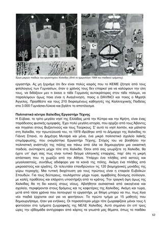 62
Έργα μικρών παιδιών του εργαστηρίου Χαλκίδας (Από το ημερολόγιο 1984 του παιδικού τμήματος).
εργαστήρι. Ας μη ξεχνάμε ότι δεν είναι πολύς καιρός που το ΚΕΜΕ ζήτησε από τους
φιλόλογους των Γυμνασίων, όταν ο χρόνος τους δεν επαρκεί για να καλύψουν την ύλη
τους, να διδάξουν μεν τι έκανε ο τάδε Γερμανός αυτοκράτορας στον τάδε πόλεμο, να
παραλείψουν όμως ποια είναι η Αναγέννηση, ποιος ο DAVINCI και ποιος ο Μιχαήλ
Άγγελος. Προσθέστε και τους 210 διορισμένους καθηγητές της Καλλιτεχνικής Παιδείας
στα 3.000 Γυμνάσια-Λύκεια και βγάλτε το αποτέλεσμα.
Πολιτιστικό κέντρο Χαλκίδας Εργαστήρι Τέχνης
Η Εύβοια, το τρίτο μεγάλο νησί της Ελλάδας μετά την Κύπρο και την Κρήτη, είναι ένας
παράδεισος φυσικής ομορφιάς. Έχει πολύ μεγάλη ιστορία, που αρχίζει από τους Άβαντες
και πηγαίνει στους Βυζαντινούς και τους Τούρκους. Σ’ αυτό το νησί λοιπόν, και μάλιστα
στη Χαλκίδα, την πρωτεύουσά του, το 1978 ιδρύθηκε από το Δήμαρχο της Χαλκίδας το
Γιάννη Σπανό, το Δημήτρη Μυταρά και μένα, ένα μικρό πολιτιστικό σχολείο λαϊκής
επιμόρφωσης, που ονομάστηκε Εργαστήρι Τέχνης. Στόχος του να βοηθήσει την
πολιτιστική ανάπτυξη της πόλης και πάνω από όλα να δημιουργήσει μια εικαστική
παιδεία, ανύπαρκτη μέχρι τότε στη Χαλκίδα. Όσοι από σας γνωρίζετε τη Χαλκίδα, θα
έχετε υπ’ όψη σας πως είναι τυπικό δείγμα ελληνικής επαρχίας, παρ’ όλη τη μικρή
απόσταση που τη χωρίζει από την Αθήνα. Υπάρχει ένα πλήθος από αστούς και
μεγαλοαστούς, συνήθως αδιάφορο για τα κοινά της πόλης. Ακόμη ένα πλήθος από
μικροαστούς και εργάτες. Οι τελευταίοι επανδρώνουν τις 120 βιομηχανικές μονάδες της
γύρω περιοχής. Μια τυπική διοχέτευση για τους πρώτους είναι η εταιρεία Ευβοϊκών
Σπουδών. Για τους δεύτερους, τουλάχιστον μέχρι τώρα, αμφίβολης δύναμης σύλλογοι,
με καλές προθέσεις και ελάχιστη υποστήριξη από το κράτος. Την τραγική όψη όμως της
Χαλκίδας θα τη δει κανείς στους νέους. Αβοήθητοι ουσιαστικά από οικογένεια και
σχολείο, περιφέρονται στους δρόμους και τις καφετέριες της Χαλκίδας. Ακόμη και τώρα,
μετά από τόσα χρόνια που λειτουργεί το εργαστήρι, με θλίψη μπορώ να πω, πως λίγα
νέα παιδιά έρχονται εκεί για να φοιτήσουν. Το πρώτο τμήμα με 15 μαθητές που
δημιουργήσαμε, ήταν για ενήλικες. Οι περισσότεροι μέχρι τότε ζωγραφίζανε μόνοι τους ή
φοιτούσαν στα τμήματα ζωγραφικής της ΝΕΛΕ Χαλκίδας. Αυτό σημαίνει ότι επί τρεις
ώρες την εβδομάδα αντέγραφαν από κάρτες τα γνωστά μας θέματα, όπως το παιδάκι
 