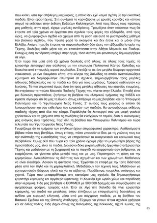 63
που κλαίει, υπό την επίβλεψη μιας κυρίας, η οποία δεν έχει καμιά σχέση με την εικαστική
παιδεία. Είναι ερασιτέχνης. Στη συνέχεια τα κορνιζάρανε με χρυσές κορνίζες και κάποια
στιγμή τα εκθέτανε στην έκθεση Ευβοέων Καλλιτεχνών. Από τους ίδιους τους πρώτους
μας μαθητές, στην αρχή, είχαμε μεγάλες αντιδράσεις. Τρομάξανε όταν ακούσανε πως θα
έπρεπε επί τρία χρόνια να έρχονται στο σχολείο τρεις φορές την εβδομάδα, από τρεις
ώρες, να ζωγραφίζουν σχέδιο και χρώμα από τη φύση και αυτό το μυστηριώδες μάθημα
του βασικού σχεδίου, που πρώτη φορά το ακούγανε και δεν ήτανε και οι μόνοι στην
Ελλάδα. Ακόμη, πως θα έπρεπε να παρακολουθούν δύο ώρες την εβδομάδα Ιστορία της
Τέχνης, διαλέξεις κάθε μήνα και να επισκέπτονται στην Αθήνα Μουσεία και Γκαλερί.
Ευτυχώς όση αντίδραση υπήρχε στην αρχή, τόσο αγάπη και φανατισμός δημιουργήθηκε
σε λίγο.
Έτσι τώρα πια μετά από έξι χρόνια δουλειάς από όλους, σε όλους τους τομείς, το
εργαστήρι λειτουργεί σαν σύλλογος με την επωνυμία Πολιτιστικό Κέντρο Χαλκίδας και
διοικείται από επταμελές αιρετό συμβούλιο. Στεγάζεται σε ένα μεγάλο διώροφο αρχοντικό
νεοκλασικό, με ένα θαυμάσιο κήπο, στο κέντρο της Χαλκίδας το οποίο αναπαλαιώθηκε
εξωτερικά και διαμορφώθηκε εσωτερικά σε σχολείο. Δημιουργήθηκαν τρεις μεγάλες
αίθουσες διδασκαλίας για τα παιδιά και δύο για τους μεγάλους. Γραφείο καθηγητών και
ξενώνας. Το πιο σημαντικό όμως είναι ότι τρεις μεγάλες αίθουσες του ισογείου ενωμένες,
θα στεγάσουν το πρώτο Μουσείο Παιδικής Τέχνης που γίνεται στην Ελλάδα. Επειδή είναι
μια δύσκολη προσπάθεια, ζητήσαμε τη βοήθεια του ελληνικού τμήματος της INSEA και
είμαστε σίγουροι ότι θα μας τη δώσει, όπως ελπίζουμε να μας βοηθήσει και το Υπουργείο
Πολιτισμού και το Υφυπουργείο Νέας Γενιάς. Σ’ αυτούς τους χώρους οι οποίοι θα
λειτουργήσουν και σαν εκθετήριο των εργασιών των παιδιών, θα οργανώσουμε εκθέσεις
παιδικής τέχνης από όλο τον κόσμο. Παράλληλα θα λειτουργεί σαν μια μικρή γκαλερί
χαρακτικών και τα χρήματα από τις πωλήσεις θα ενισχύουν το ταμείο, διότι οι οικονομικές
μας ανάγκες είναι τεράστιες, παρ’ όλη τη βοήθεια του Υπουργείου Πολιτισμού και τώρα
τελευταία του Υφυπουργείου Νέας Γενιάς.
Γνωρίζουμε ότι τα τμήματα των ενηλίκων έχουν επιμορφωτικό χαρακτήρα. Αισθανόμαστε
βέβαια πόσο τους βοηθάμε, όπως επίσης, πόσο μπορούν οι ίδιοι, με τις γνώσεις τους και
την ανάπτυξη της ευαισθησίας τους, να επηρεάσουν το οικογενειακό και κοινωνικό τους
περιβάλλον. Όμως εκεί που τώρα και τρία χρόνια έχουμε ρίξει το μεγαλύτερο βάρος της
προσπάθειάς μας, είναι τα παιδιά. Διακόσιοι δέκα μικροί μαθητές έρχονται στο Εργαστήρι
Τέχνης και μαθαίνουν με τη ζωγραφική και το παιχνίδι να ισορροπούν σαν άνθρωποι, να
εκφράζονται, να γίνονται φίλοι μεταξύ τους και με μας. Παρατηρούν τη φύση και την
ερμηνεύουν. Ανακαλύπτουν τις ιδιότητες των σχημάτων και των χρωμάτων. Μαθαίνουν
να είναι ελεύθεροι. Ασκούν τη φαντασία τους. Έρχονται σε επαφή με την τρίτη διάσταση
μέσα από τον πηλό και τη χαρτογλυπτική. Μεθοδεύουν την τεχνική τους. Μαθαίνουν να
χρησιμοποιούν διάφορα υλικά και να τα σέβονται. Παράδειγμα, κουρέλια, σπόγγους και
χαρτιά. Τώρα που μεταφερθήκαμε στο καινούριο μας σχολείο, θα δημιουργήσουμε
εργαστήρι κεραμικής και αργότερα υφαντικής. Η Χαλκίδα έχει ωραίο χώμα και παράδοση
στην κεραμική. Ήδη μας βοήθησε ο ΕΟΜΜΕΧ με 500.000 δραχμές και ετοιμαζόμαστε να
αγοράσουμε φούρνο, τροχούς κ.λπ. Έτσι σε λίγο στη Χαλκίδα θα γίνει εργαστήρι
κεραμικής, για παιδιά και μεγάλους, όπου ελπίζουμε με επαγγελματίες δασκάλους να
ανθίσει μια κεραμική ελληνική, μέσα από μια σύγχρονη παιδεία, με τη βοήθεια του
Βασικού Σχεδίου και της Οπτικής Αντίληψης. Εύχομαι να γίνουν τέτοια σχολεία γρήγορα
και σε άλλες πόλεις. Ήδη Δήμοι όπως της Καλαμάτας, της Κοκκινιάς, της Ν. Ιωνίας, της
 