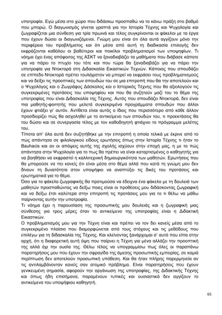 65
υποτροφία. Εγώ μέσα στο χώρο που διδάσκω προσπαθώ να το κάνω πράξη στο βαθμό
που μπορώ. Ο διαγωνισμός γίνεται γραπτά για την Ιστορία Τέχνης και Ψυχολογία και
ζωγραφίζεται μια σύνθεση για τρία πρωινά και τέλος συγκρίνονται οι φάκελοι με τα έργα
που έχουν δώσει οι διαγωνιζόμενοι. Γνώμη μου είναι ότι όλα αυτά αγγίζουν μόνο την
περιφέρεια του προβλήματος και ότι μέσα από αυτή τη διαδικασία επιλογής δεν
εκφράζονται καθόλου οι βαθύτεροι και ποικίλοι προβληματισμοί των υποψηφίων. Τι
νόημα έχει ένας απόφοιτος της ΑΣΚΤ να ξαναδιαβάζει τα μαθήματα που διάβασε κάποτε
για να πάρει το πτυχίο του τότε και που τώρα θα ξαναδιαβάζει για να πάρει την
υποτροφία για Ντοκτορά στη Διδασκαλία Εικαστικών Τεχνών. Κάποιος που σπουδάζει
σε επίπεδο Ντοκτορά πρέπει τουλάχιστον να μπορεί να εκφράσει τους προβληματισμούς
και να δείξει τις προοπτικές των σπουδών του σε μια επιτροπή που θα την αποτελούν και
ο Ψυχολόγος και ο Ζωγράφος Δάσκαλος και ο Ιστορικός Τέχνης που θα αξιολογούν τις
συγκεκριμένες προτάσεις του υποψηφίου και που θα συζητούν μαζί του το θέμα της
υποτροφίας που είναι Διδασκαλία της Τέχνης. Αυτός που σπουδάζει Ντοκτορά, δεν είναι
πια μαθητής-φοιτητής που μελετά συγκεκριμένα προγράμματα σπουδών που άλλοι
έχουν φτιάξει γι’ αυτόν. Αντίθετα είναι αυτός ο ίδιος που περισσότερο από κάθε άλλον
προσδιορίζει πώς θα ασχοληθεί με το αντικείμενο των σπουδών του, τι προεκτάσεις θα
του δώσει και σε συνεργασία τέλος με τον καθοδηγητή φτιάχνει το πρόγραμμα μελέτης
του.
Τίποτα απ’ όλα αυτά δεν συζητήθηκε με την επιτροπή η οποία τελικά με έκρινε από το
πώς απάντησα σε φιλολογικού είδους ερωτήσεις όπως στην Ιστορία Τέχνης τι ήταν το
Bauhacis και αν οι απόψεις αυτής της σχολής ισχύουν στην εποχή μας, η με το πώς
απάντησα στην Ψυχολογία για το πως θα πρέπει να είναι καταρτισμένος ο καθηγητής για
να βοηθήσει να εκφραστεί η καλλιτεχνική δημιουργικότητα των μαθητών. Ερωτήσεις που
θα μπορούσε να πει κανείς ότι είναι μέσα στο θέμα αλλά που κατά τη γνώμη μου δεν
δίνουν τη δυνατότητα στον υποψήφιο να αναπτύξει τις δικές του προτάσεις και
ερωτηματικά για το θέμα.
Όσο για το φάκελο ζωγραφικής θα προτιμούσα να έδειχνα ένα φάκελο με τη δουλειά των
μαθητών προσπαθώντας να δείξω ποιες είναι οι προθέσεις μου διδάσκοντας ζωγραφική
και να δείξω έτσι καλύτερα στην επιτροπή τις προτάσεις μου για το τι θέλω να μάθω
παίρνοντας αυτήν την υποτροφία.
Τι νόημα έχει η παρουσίαση της προσωπικής μου δουλειάς και η ζωγραφική μιας
σύνθεσης για τρεις μέρες όταν το αντικείμενο της υποτροφίας είναι η Διδακτική
Εικαστικών.
Ο προβληματισμός μου για την Τέχνη είναι και πρέπει να τον δει κανείς μέσα από το
συγκεκριμένο πλαίσιο που διαμορφώνεται από τους στόχους και τις μεθόδους που
επιλέγω για τη διδασκαλία της Τέχνης. Και κλείνοντας ξανάρχομαι σ’ αυτό που είπα στην
αρχή, ότι η διαφορετική αυτή όψη που παίρνει η Τέχνη για μένα αλλάζει την προοπτική
της αλλά όχι την ουσία της. Θέλω τέλος να υπογραμμίσω πως όλες οι παραπάνω
παρατηρήσεις μου που έχουν την σφραγίδα της άμεσης προσωπικής εμπειρίας, σε καμιά
περίπτωση δεν αποτελούν προσωπική υπόθεση. Και θα ήταν πλήρης παρερμηνεία αν
τις αντιλαμβάνονταν κανείς σαν ατομικό πρόβλημα. Είναι παρατηρήσεις που έχουν
γενικευμένη σημασία, αφορούν την οργάνωση της υποτροφίας, της Διδακτικής Τέχνης
και όπως ήδη επισήμανα, παραμένουν τυπικές και ουσιαστικά δεν αγγίζουν το
αντικείμενο του υποψήφιου καθηγητή.
 
